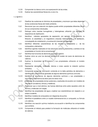 1.2.33   Comprender luz blanca como una superposición de las ondas.
      1.2.34   Explicar las características físicas de un arco iris.


1.3 Q UÍMICA

      1.3.1    Clasificar las sustancias en términos de propiedades y reconocer que éstas dependen
               de las condiciones físicas del medio ambiente.
      1.3.2    Reconocer que una colección de objetos puede exhibir propiedades diferentes de las
               de sus componentes individuales.
      1.3.3    Distinguir entre mezclas homogéneas y heterogéneas utilizando una variedad de
               dispositivos de clasificación.
      1.3.4    Identificar      métodos apropiados de separación, por ejemplo, la decantación, la
               filtración, la solubilidad y el magnetismo (mezclas heterogéneas) y la destilación,
               cromatografía de cristalización y la extracción (mezclas homogéneas).
      1.3.5    Identificar diferentes características de las mezclas y compuestos y           de los
               compuestos y elementos.
      1.3.6    Identificar agentes implicados en las soluciones (soluto y disolvente) y cambios en las
               propiedades en función de la concentración.
      1.3.7    Identificar las funciones de electrones de la capa exterior.
      1.3.8    Explicar cómo se unen los átomos utilizando el modelo de Lewis de electrones de
               valencia.
      1.3.9    Explicar la diversidad de la materia y sus propiedades utilizando el modelo
               atómico.
      1.3.10   Representar elementos, moléculas, átomos e iones usando la notación química
               simbólica.
      1.3.11   Comprender el tipo de información contenida en la tabla periódica de elementos e
               identificar las características generales de algunos elementos químicos comunes.
      1.3.12   Identificar la abundancia de algunos elementos químicos y sus propiedades y
               reconocer la importancia de estos para los seres vivos.
      1.3.13   Diferenciar las propiedades de las sustancias y explicarlas de acuerdo con modelos de
               vinculación (covalencia, iónicos y metálicos).
      1.3.14   Reconocer que a nivel atómico, las fuerzas eléctricas entre polos opuestos unión de
               átomos y moléculas con cargas.
      1.3.15   Identificar las propiedades del agua y explicar sus características con respecto a un
               enlace covalente.
      1.3.16   Identificar modelos de compuestos con diagramas de puntos
      1.3.17   Identificar el paralelismo entre un modelo tridimensional de un compuesto, su fórmula
               y la valencia.
      1.3.18   Identificar una reacción química mediante una ecuación e identificar los componentes
               que contiene.
      1.3.19   Comprender el método para predecir la formación de moléculas utilizando el modelo
               de valencia.




                                                  531
 