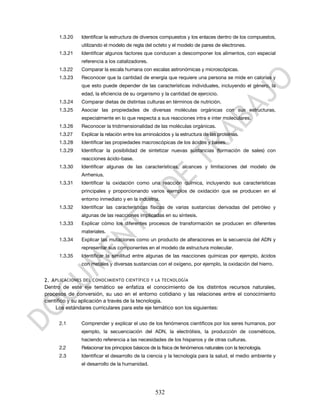 1.3.20   Identificar la estructura de diversos compuestos y los enlaces dentro de los compuestos,
              utilizando el modelo de regla del octeto y el modelo de pares de electrones.
     1.3.21   Identificar algunos factores que conducen a descomponer los alimentos, con especial
              referencia a los catalizadores.
     1.3.22   Comparar la escala humana con escalas astronómicas y microscópicas.
     1.3.23   Reconocer que la cantidad de energía que requiere una persona se mide en calorías y
              que esto puede depender de las características individuales, incluyendo el género, la
              edad, la eficiencia de su organismo y la cantidad de ejercicio.
     1.3.24   Comparar dietas de distintas culturas en términos de nutrición.
     1.3.25   Asociar las propiedades de diversas moléculas orgánicas con sus estructuras,
              especialmente en lo que respecta a sus reacciones intra e inter moleculares.
     1.3.26   Reconocer la tridimensionalidad de las moléculas orgánicas.
     1.3.27   Explicar la relación entre los aminoácidos y la estructura de las proteínas.
     1.3.28   Identificar las propiedades macroscópicas de los ácidos y bases.
     1.3.29   Identificar la posibilidad de sintetizar nuevas sustancias (formación de sales) con
              reacciones ácido-base.
     1.3.30   Identificar algunas de las características, alcances y limitaciones del modelo de
              Arrhenius.
     1.3.31   Identificar la oxidación como una reacción química, incluyendo sus características
              principales y proporcionando varios ejemplos de oxidación que se producen en el
              entorno inmediato y en la industria.
     1.3.32   Identificar las características físicas de varias sustancias derivadas del petróleo y
              algunas de las reacciones implicadas en su síntesis.
     1.3.33   Explicar cómo los diferentes procesos de transformación se producen en diferentes
              materiales.
     1.3.34   Explicar las mutaciones como un producto de alteraciones en la secuencia del ADN y
              representar sus componentes en el modelo de estructura molecular.
     1.3.35   Identificar la similitud entre algunas de las reacciones químicas por ejemplo, ácidos
              con metales y diversas sustancias con el oxígeno, por ejemplo, la oxidación del hierro.


2. A PLICACIONES DEL CONOCIMIENTO CIENTÍFICO Y LA TECNOLOGÍA
Dentro de este eje temático se enfatiza el conocimiento de los distintos recursos naturales,
procesos de conversión, su uso en el entorno cotidiano y las relaciones entre el conocimiento
científico y su aplicación a través de la tecnología.
     Los estándares curriculares para este eje temático son los siguientes:

     2.1      Comprender y explicar el uso de los fenómenos científicos por los seres humanos, por
              ejemplo, la secuenciación del ADN, la electrólisis, la producción de cosméticos,
              haciendo referencia a las necesidades de los hispanos y de otras culturas.
     2.2      Relacionar los principios básicos de la física de fenómenos naturales con la tecnología.
     2.3      Identificar el desarrollo de la ciencia y la tecnología para la salud, el medio ambiente y
              el desarrollo de la humanidad.




                                                  532
 