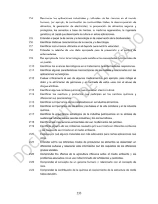 2.4    Reconocer las aplicaciones industriales y culturales de las ciencias en el mundo
       humano, por ejemplo, la combustión de combustibles fósiles, la descomposición de
       alimentos, la generación de electricidad, la preparación de alimentos seguros y
       protegidos, los remedios a base de hierbas, la medicina regenerativa, la ingeniería
       genética y el papel que desempeña la cultura en estas aplicaciones.
2.5    Entender el papel de la ciencia y la tecnología en la preservación de la biodiversidad.
2.6    Identificar distintas características de la ciencia y la tecnología.
2.7    Identificar instrumentos utilizados en el deporte para medir la velocidad.
2.8    Entender la relación de una dieta apropiada para la prevención y el control de
       enfermedades.
2.9    Dar ejemplos de cómo la tecnología puede satisfacer las necesidades nutrimentales de
       un pueblo.
2.10   Identificar los avances tecnológicos en el tratamiento de enfermedades respiratorias.
2.11   Identificar algunas características macroscópicas de los metales y relacionarlas con las
       aplicaciones tecnológicas.
2.12   Evaluar críticamente el uso de algunos medicamentos, por ejemplo, para mitigar el
       dolor y la eliminación de gérmenes y el contraste de estos usos con el abuso de
       drogas adictivas.
2.13   Identificar algunos cambios químicos que ocurren en el entorno local.
2.14   Identificar los reactivos y productos que participan en los cambios químicos y
       diferenciar sus propiedades.
2.15   Identificar la importancia de los catalizadores en la industria alimenticia.
2.16   Identificar la importancia de los ácidos y las bases en la vida cotidiana y en la industria
       química.
2.17   Identificar la importancia estratégica de la industria petroquímica en la síntesis de
       sustancias indispensables para las industrias y los consumidores.
2.18   Identificar las implicaciones ambientales del uso de derivados del petróleo.
2.19   Identificar algunos de los problemas causados por la corrosión en diferentes contextos
       y las causas de la corrosión en el medio ambiente.
2.20   Explique por qué algunos materiales son más adecuados para ciertas aplicaciones que
       otros.
2.21   Entender cómo los diferentes modos de producción de alimentos se desarrollan en
       diferentes culturas y relacionar esta información con los requisitos de los diferentes
       grupos sociales.
2.22   Comprender los efectos de la agricultura intensiva sobre el medio ambiente y los
       problemas asociados con el uso indiscriminado de fertilizantes y pesticidas.
2.23   Comprender el concepto de un genoma humano y relacionarlo con el concepto de
       raza.
2.24   Comprender la contribución de la química al conocimiento de la estructura de doble
       hélice del ADN.




                                          533
 