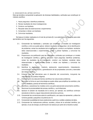 3. C ONOCIMIENTO DEL MÉTODO CIENTÍFICO
Este eje temático comprende la aplicación de diversas habilidades y actitudes que constituyen el
método científico:

    1. Hacer preguntas o identificar problemas;
    2. Revisar resultados de otras investigaciones;
    3. Construir una hipótesis;
    4. Recopilar datos de observaciones o experimentos;
    5. Comprobar o refutar una hipótesis;
    6. Comunicar resultados.

     Se basa en la labor realizada en el nivel de primaria (2). Los estándares curriculares para este
eje temático son los siguientes:

      3.1.   Comprender las habilidades y actitudes que constituyen un modelo de investigación
             científica y cómo se puede aplicar: obtener resultados de preguntas o de la identificación
             de problemas, revisar los resultados de la investigación, construir una hipótesis recolectar
             datos observacionales o experimentales, probar o refutar hipótesis, y comunicar los
             resultados.
      3.2.   Proporcionar una justificación para las habilidades y actitudes que constituyen un modelo
             de investigación científica y para su aplicación: hacer preguntas, identificar problemas,
             revisar los resultados de la investigación, construir una hipótesis, recolectar datos
             observacionales o experimentales, probar o refutar una hipótesis y comunicar los
             resultados.
      3.3.   Identificar la clasificación, medición, abstracción, experimentación, interpretación,
             comunicación, argumentación y generalización de las propiedades comunes y esenciales
             del método científico.
      3.4.   Entender que hay alternativas para el desarrollo del conocimiento, incluyendo las
             utilizadas por los pueblos indígenas.
      3.5.   Entender cómo los descubrimientos científicos han solucionado problemas.
      3.6.   Reconocer la forma en que la tecnología se puede utilizar para amplificar los sentidos y dar
             cuenta detallada y precisa de fenómenos científicos.
      3.7.   Identificar y caracterizar los modelos como una parte esencial del conocimiento científico.
      3.8.   Reconocer la provisionalidad del proceso científico y sus limitaciones.
      3.9.   Apreciar el carácter de inacabada de la ciencia, por ejemplo, los científicos continúan
             estudiando el átomo y siguen descubriendo elementos químicos.
      3.10. Comprender las convenciones sobre la cuantificación y ser capaz de representar y utilizar los
             números grandes y pequeños a la potencia de 10.
      3.11. Comprender la posibilidad de hacer predicciones a partir de un análisis cuidadoso de datos.
      3.12. Comprender las implicaciones políticas, sociales y éticas de la actividad científica, por
             ejemplo, el uso de energía y la eliminación de residuos por parte de la industria nuclear.




                                                     534
 