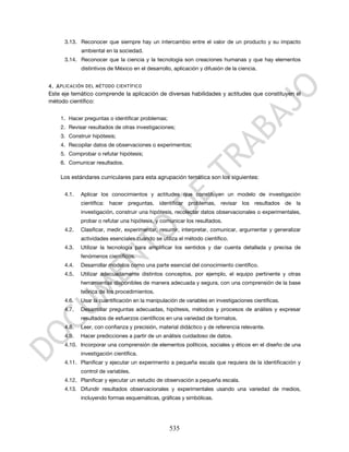 3.13. Reconocer que siempre hay un intercambio entre el valor de un producto y su impacto
             ambiental en la sociedad.
      3.14. Reconocer que la ciencia y la tecnología son creaciones humanas y que hay elementos
             distintivos de México en el desarrollo, aplicación y difusión de la ciencia.


4. A PLICACIÓN DEL MÉTODO CIENTÍFICO
Este eje temático comprende la aplicación de diversas habilidades y actitudes que constituyen el
método científico:


    1. Hacer preguntas o identificar problemas;
    2. Revisar resultados de otras investigaciones;
    3. Construir hipótesis;
    4. Recopilar datos de observaciones o experimentos;
    5. Comprobar o refutar hipótesis;
    6. Comunicar resultados.

    Los estándares curriculares para esta agrupación temática son los siguientes:

      4.1.   Aplicar los conocimientos y actitudes que constituyen un modelo de investigación
             científica: hacer preguntas, identificar problemas, revisar los resultados de la
             investigación, construir una hipótesis, recolectar datos observacionales o experimentales,
             probar o refutar una hipótesis, y comunicar los resultados.
      4.2.   Clasificar, medir, experimentar, resumir, interpretar, comunicar, argumentar y generalizar
             actividades esenciales cuando se utiliza el método científico.
      4.3.   Utilizar la tecnología para amplificar los sentidos y dar cuenta detallada y precisa de
             fenómenos científicos.
      4.4.   Desarrollar modelos como una parte esencial del conocimiento científico.
      4.5.   Utilizar adecuadamente distintos conceptos, por ejemplo, el equipo pertinente y otras
             herramientas disponibles de manera adecuada y segura, con una comprensión de la base
             teórica de los procedimientos.
      4.6.   Usar la cuantificación en la manipulación de variables en investigaciones científicas.
      4.7.   Desarrollar preguntas adecuadas, hipótesis, métodos y procesos de análisis y expresar
             resultados de esfuerzos científicos en una variedad de formatos.
      4.8.   Leer, con confianza y precisión, material didáctico y de referencia relevante.
      4.9.   Hacer predicciones a partir de un análisis cuidadoso de datos.
      4.10. Incorporar una comprensión de elementos políticos, sociales y éticos en el diseño de una
             investigación científica.
      4.11. Planificar y ejecutar un experimento a pequeña escala que requiera de la identificación y
             control de variables.
      4.12. Planificar y ejecutar un estudio de observación a pequeña escala.
      4.13. Difundir resultados observacionales y experimentales usando una variedad de medios,
             incluyendo formas esquemáticas, gráficas y simbólicas.




                                                   535
 