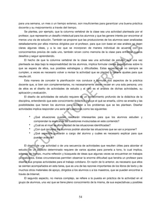 para una semana, un mes o un tiempo extenso, son insuficientes para garantizar una buena práctica
docente y su mejoramiento a través del tiempo.
     Se plantea, por ejemplo, que la columna vertebral de la clase sea una actividad planteada por el
profesor, que represente un desafío intelectual para los alumnos y que les genere interés por encontrar al
menos una vía de solución. También se propone que las producciones de los alumnos sean analizadas
detalladamente por ellos mismos dirigidos por el profesor, para que con base en ese análisis se dejen
claras algunas ideas, y a la vez que se incorporan de manera individual de acuerdo con los
conocimientos previos de cada uno, también sirven como memoria de la clase para enfrentar nuevos
desafíos y seguir aprendiendo.
     El hecho de que la columna vertebral de la clase sea una actividad de estudio, que una vez
planteada se deja bajo la responsabilidad de los alumnos, implica formular ciertas expectativas sobre lo
que se espera de ellos, sus posibles estrategias y dificultades. Estas expectativas no siempre se
cumplen, a veces es necesario volver a revisar la actividad que se planteó y hacerle ajustes para que
resulte útil.
     Esta manera de concebir la planificación nos conduce a formular dos aspectos de la práctica
docente que, si bien son complementarios, no necesariamente deben recaer en una sola persona; uno
de ellos es el diseño de actividades de estudio y el otro es el análisis de dichas actividades, su
aplicación y evaluación.
     El diseño de actividades de estudio requiere de un conocimiento profundo de la didáctica de la
disciplina, entendiendo que este conocimiento didáctico incluye el qué se enseña, cómo se enseña y las
posibilidades que tienen los alumnos para acceder a los problemas que se les plantean. Diseñar
actividades implica responder una serie de cuestiones como las siguientes:

          •     ¿Qué situaciones pueden resultarán interesantes para que los alumnos estudien y
                comprendan la esencia de las cuestiones involucradas en este contenido?
          •     ¿Cuál es el nivel de complejidad de las situaciones identificadas?
          •     ¿Con qué recursos los alumnos podrán abordar las situaciones que se van a proponer?
          •     ¿Qué aspectos quedarán a cargo del alumno y cuáles es necesario explicar para que
                puedan avanzar?


     El diseño de una actividad o de una secuencia de actividades que resulten útiles para abordar el
estudio de un aspecto determinado requiere de varios ajustes para ponerla a tono, lo cual implica,
además de tiempo, mucha reflexión y búsqueda de ideas que algunas veces se encuentran en trabajos
ya realizados. Estas circunstancias permiten observar la enorme dificultad que tendría un profesor para
diseñar sus propias actividades para el trabajo cotidiano. En razón de lo anterior, es necesario que ellos
se sientan acompañados en esta tarea, que es una de las razones importantes de los libros de texto y de
muchos otros materiales de apoyo, dirigidos a los alumnos o a los maestros, que se pueden encontrar a
través de Internet.
     El segundo aspecto, no menos complejo, se refiere a la puesta en práctica de la actividad en el
grupo de alumnos, una vez que se tiene pleno conocimiento de la misma, de sus expectativas y posibles




                                                      54
 
