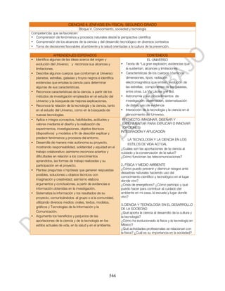 CIENCIAS II. (ÉNFASIS EN FÍSICA). SEGUNDO GRADO
                               Bloque V. Conocimiento, sociedad y tecnología
Competencias que se favorecen:
• Comprensión de fenómenos y procesos naturales desde la perspectiva científica
• Comprensión de los alcances de la ciencia y del desarrollo tecnológico en diversos contextos
• Toma de decisiones favorables al ambiente y la salud orientadas a la cultura de la prevención.

                APRENDIZAJES ESPERADOS                                             CONTENIDOS
• Identifica algunas de las ideas acerca del origen y                              EL UNIVERSO
  evolución del Universo; y reconoce sus alcances y           •    Teoría de “La gran explosión; evidencias que
  limitaciones.                                                    la sustentan, alcances y limitaciones.
• Describe algunos cuerpos que conforman al Universo:         •    Características de los cuerpos cósmicos:
  planetas, estrellas, galaxias y hoyos negros e identifica        dimensiones, tipos; radiación
  evidencias que emplea la ciencia para determinar                 electromagnética que emiten, evolución de
  algunas de sus características.                                  las estrellas; componentes de las galaxias,
• Reconoce características de la ciencia, a partir de los          entre otras. La Vía Láctea y el Sol.
  métodos de investigación empleados en el estudio del        •    Astronomía y sus procedimientos de
  Universo y la búsqueda de mejores explicaciones.                 investigación: observación, sistematización
• Reconoce la relación de la tecnología y la ciencia, tanto        de datos, uso de evidencia
  en el estudio del Universo, como en la búsqueda de          •    Interacción de la tecnología y la ciencia en el
  nuevas tecnologías.                                              conocimiento del Universo.
• Aplica e integra conceptos, habilidades, actitudes y         PROYECTO: IMAGINAR, DISEÑAR Y
  valores mediante el diseño y la realización de               EXPERIMENTAR PARA EXPLICAR O INNOVAR
  experimentos, investigaciones, objetos técnicos              (OPCIONES)
                                                              INTEGRACIÓN Y APLICACIÓN
  (dispositivos) y modelos a fin de describir explicar y
  predecir fenómenos y procesos del entorno.                  1.  LA TECNOLOGÍA Y LA CIENCIA EN LOS
• Desarrolla de manera más autónoma su proyecto,                  ESTILOS DE VIDA ACTUAL
  mostrando responsabilidad, solidaridad y equidad en el      ¿Cuáles son las aportaciones de la ciencia al
  trabajo colaborativo; asimismo reconoce aciertos y          cuidado y la conservación de la salud?
  dificultades en relación a los conocimientos                ¿Cómo funcionan las telecomunicaciones?
  aprendidos, las formas de trabajo realizadas y su
  participación en el proyecto.                               2. FÍSICA Y MEDIO AMBIENTE
• Plantea preguntas o hipótesis que generen respuestas        ¿Cómo puedo prevenir y disminuir riesgos ante
                                                              desastres naturales haciendo uso del
  posibles, soluciones u objetos técnicos con
                                                              conocimiento científico y tecnológico en el lugar
  imaginación y creatividad; asimismo elabora                 donde vivo?
  argumentos y conclusiones, a partir de evidencias e         ¿Crisis de energéticos? ¿Cómo participo y qué
  información obtenidas en la investigación.                  puedo hacer para contribuir al cuidado del
• Sistematiza la información y los resultados de su           ambiente en mi casa, la escuela y lugar donde
  proyecto, comunicándolos al grupo o a la comunidad,         vivo?
  utilizando diversos medios: orales, textos, modelos,
                                                              3.CIENCIA Y TECNOLOGÍA EN EL DESARROLLO
  gráficos y Tecnologías de la Información y la
                                                              DE LA SOCIEDAD
  Comunicación.                                               ¿Qué aporta la ciencia al desarrollo de la cultura y
• Argumenta los beneficios y perjuicios de las                la tecnología?
  aportaciones de la ciencia y de la tecnología en los        ¿Cómo ha evolucionado la física y la tecnología en
  estilos actuales de vida, en la salud y en el ambiente.     México?
                                                              ¿Qué actividades profesionales se relacionan con
                                                              la física? ¿Cuál es su importancia en la sociedad?




                                                       546
 