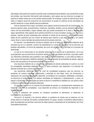 dificultades. Esta parte de la práctica docente suele considerarse banal debido a que socialmente la idea
del profesor que transmite información está enraizada y sólo espera que sus alumnos la pongan en
práctica al realizar tareas que no les resultan desconocidas. Sin embargo, cuando se trata de hacer de la
clase un espacio social de producción de conocimiento, la puesta en práctica de las actividades de
estudio resulta ser un gran desafío para los profesores.
    Ante tal escenario de la clase, concebida como espacio social de producción de conocimiento, los
alumnos generan ideas, procedimientos, conjeturas, resultados, etcétera, que es necesario analizar con
cierto nivel de profundidad y lograr claridad, para que pueda socializarse en la clase y utilizarse para
seguir aprendiendo. Este aspecto de la práctica docente en el que el profesor ayuda a sus alumnos a
estudiar, requiere de gran creatividad para mantener el interés de los alumnos y de un conocimiento
sólido de las cuestiones que son motivo de estudio para resolver lo que sea necesario y, en ciertos
casos, llevar un poco más lejos las producciones de los propios alumnos.
    En resumen, una planificación útil para la práctica real en el salón de clase implica disponer de la
actividad que se va a plantear, conocer las expectativas en cuanto a la actuación de los alumnos, las
posibles dificultades y la forma de superarlas, así como los alcances de la actividad en el proceso de
aprendizaje.
    Lo que se ha mencionado en los párrafos anteriores es la esencia de la planificación, es lo que
quiza garantice que los alumnos le encuentren sentido a lo que el profesor les ofrece y que éste cuente
con elementos suficientes para ayudarlos a ser cada vez más competentes. Lo que resta es hablar un
poco acerca del dispositivo didáctico alrededor del cual se agrupan las actividades de estudio, algunos
de los más conocidos son la secuencia didáctica y el proyecto.
    Una secuencia didáctica es un conjunto de actividades de estudio ordenadas en cuanto a su nivel
de complejidad, planteadas alrededor de uno o varios contextos, que responden a la intención de
abordar el estudio de un asunto determinado.
    Las secuencias didácticas tienen un nivel de complejidad progresivo para los alumnos; se
presentan de manera ordenada, estructurada y articulada en tres fases: inicio, de introducción o
exploración de conocimientos previos; desarrollo, se fortalecen los conceptos, habilidades y actitudes,
se estructura el conocimiento y se realizan actividades de integración y sistematización, y cierre, se
aplican a situaciones de aprendizaje que llevan al alumno a interpretar la realidad con una actitud crítica
y reflexiva al presentar los resultados obtenidos.
    Un proyecto también es un conjunto de actividades de estudio, no necesariamente ordenadas con
respecto a su nivel de complejidad, cuyo desarrollo se enfoca a la necesidad de responder a una
cuestión general.
    Para la realización del proyecto es necesario considerar la planeación, el desarrollo, la
comunicación y la evaluación.
    Planeación. El docente y los alumnos definen un problema de interés que se relacione con los
temas vistos en el periodo de estudio correspondiente. En grupo, analizan el problema seleccionado a
partir de preguntas que permitan reconocer las ideas previas e inquietudes de los estudiantes, así como
las posibles soluciones.




                                                     55
 