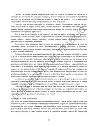 También, de manera conjunta, se define el propósito del proyecto, las fuentes de información a
consultar, las actividades, los productos a realizar y el tiempo necesario (cronograma de actividades)
para ello. Es importante que los docentes analicen la relación del proyecto con los aprendizajes
esperados de diferentes bloques y, en algunos casos, de otras asignaturas.
     Desarrollo. Los alumnos, orientados por el docente, buscan información en diversas fuentes,
entre las que destacan mapas, Internet, libros, artículos de revistas y periódicos, entrevistas y, de ser
posible, salidas a diferentes lugares que los conduzcan a resolver las preguntas que se plantearon
inicialmente como parte de la planeación.
     Con la guía de las maestras y los maestros, los alumnos realizan actividades para procesar
información y obtener productos en los que presenten los resultados de lo investigado, como mapas,
tablas, gráficos, carteles, folletos, maquetas, murales, dibujos, videos, álbumes fotográficos y
presentaciones en PowerPoint, entre otros.
     Comunicación. Los estudiantes dan a conocer los resultados de su investigación, a través de
actividades donde socialicen sus ideas, descubrimientos y posibles soluciones al problema:
presentaciones orales, ensayos, debates, exposiciones, juegos teatrales (dramatizaciones), conferencias
y mesas redondas, entre otras.
     Evaluación. Considera el aprendizaje logrado por los alumnos y la participación individual, en equipo
y grupal, la autoevaluación que ellos realizan de su participación en todo el proyecto y la autoevaluación
del docente, en la que debe reflexionar sobre la guía brindada a los alumnos, los alcances y las
dificultades enfrentadas, así como elementos a considerar en próximos proyectos. El docente evalúa la
planificación, considerando en qué medida el problema planteado, las actividades y los productos fueron
adecuados o, si es necesario, hacer modificaciones y ajustes. En la etapa de desarrollo se valoran los
avances en los conocimientos de los alumnos respecto al problema definido, los conceptos, las
habilidades y las actitudes que se ponen en práctica para la realización de las actividades, así como los
productos realizados. En la comunicación, el docente evalúa hasta dónde los alumnos son capaces de
construir sus productos finales, comunicar sus resultados y conclusiones.
     Los alumnos autoevalúan su participación durante todo el proceso, por lo que es importante
considerar los momentos en que colaboraron de manera individual, en equipos o en grupo, el trabajo
realizado, el alcance de los propósitos planteados, lo aprendido y la experiencia vivida en clase.
     Cualquiera que sea el dispositivo que se utilice para agrupar las actividades de estudio, es
necesario que éstas representen verdaderos retos para los alumnos y que tengan intenciones claras en
cuanto a lo que se espera que pongan en juego. A final de cuentas, el dispositivo que se utilice debe
estar al servicio de lo que se quiere estudiar y no a la inversa.


b) Estudio de temas transversales
Son temas que pueden servir como ejes articuladores para llevar a cabo el estudio durante un periodo
determinado, ante la posibilidad de ser trabajados desde distintas asignaturas. Los temas transversales
constituyen una oportunidad interesante para desarrollarse como proyectos escolares en los que
participe toda la comunidad educativa, incluidos los padres de familia. Si bien tienen un componente
cognoscitivo relevante, su mayor fortaleza radica en el fomento de actitudes y valores. En este sentido




                                                      56
 