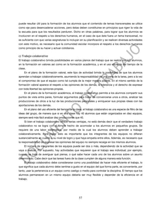 puede resultar útil para la formación de los alumnos que el contenido de temas transversales se utilice
como eje para desencadenar acciones, pero éstas deben constituirse en principios que rigen la vida de
la escuela para que los resultados perduren. Dicho en otras palabras, para lograr que los alumnos se
involucren en el respeto a los derechos humanos, en el caso de que éste fuera un tema transversal, no
es suficiente con que varias asignaturas lo incluyan en su planificación y se realicen diversas actividades
con este motivo, es necesario que la comunidad escolar incorpore el respeto a los derechos humanos
como principio de su hacer y actuar cotidianos.


c) Trabajo colaborativo
El trabajo colaborativo brinda posibilidades en varios planos del trabajo que se realiza con los alumnos,
en la formación en valores así como en la formación académica, y en el uso eficiente del tiempo de la
clase.
     En el plano de la formación valoral, este tipo de actividad brinda la posibilidad de que los alumnos
aprendan a trabajar colaborativamente, asumiendo la responsabilidad de una parte de la tarea, pero a la vez
el compromiso de que el equipo como tal cumpla de la mejor manera posible. En el mismo sentido de la
formación valoral aparece el respeto a las opiniones de los demás, la tolerancia y el derecho de expresar
con toda libertad las opiniones propias.
     En el plano de la formación académica, el trabajo colaborativo permite a los alumnos compartir sus
puntos de vista entre pares, formular argumentos para tratar de convencerse unos a otros, analizar las
producciones de otros a la luz de las producciones personales y enriquecer sus propias ideas con las
aportaciones de los demás.
     En el plano del uso eficiente del tiempo de la clase, el trabajo colaborativo es una especie de filtro de las
ideas del grupo, de manera que si en una clase hay 40 alumnos que están organizados en diez equipos,
siempre será más fácil analizar diez producciones que 40.
     Si bien el trabajo colaborativo ofrece varias ventajas, no está demás decir que el verdadero trabajo
colaborativo no se logra con el simple hecho de acomodar a los alumnos en pequeños grupos. Se
requiere de una labor sistemática, por medio de la cual los alumnos deben aprender a trabajar
colaborativamente. Para lograr esto es importante que los integrantes de los equipos no difieran
sustancialmente en cuanto a su nivel de logro y que haya empatía entre ellos. Además, es necesario que
la responsabilidad de expresar las opiniones del equipo no siempre recaiga en los mismos alumnos.
     El número de integrantes de los equipos puede ser dos o más, dependiendo de la actividad que se
vaya a realizar. Por supuesto, hay actividades que requieren que el trabajo sea individual; por ejemplo,
cuando se trata de averiguar qué piensa, o qué sabe hacer cada uno de los alumnos sobre un asunto
determinado. Cabe decir que las tareas fuera de la clase cumplen de alguna manera esta función.
     El trabajo colaborativo debe considerarse como una posibilidad de hacer más eficiente el trabajo, lo
que significa que cada alumno debe sentirse a gusto en el equipo del que forma parte, es conveniente, por
tanto, usar la pertenencia a un equipo como castigo o medio para controlar la disciplina. El tiempo que los
alumnos permanecen en un mismo equipo debería ser muy flexible y depender de la eficiencia en el
trabajo.




                                                       57
 