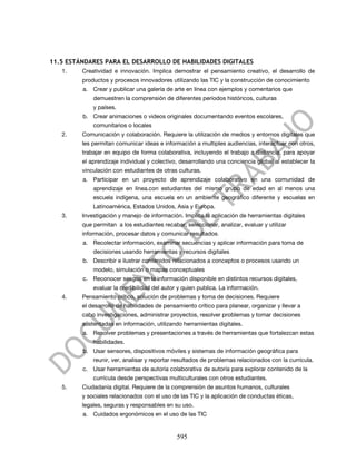 11.5 ESTÁNDARES PARA EL DESARROLLO DE HABILIDADES DIGITALES
   1.    Creatividad e innovación. Implica demostrar el pensamiento creativo, el desarrollo de
         productos y procesos innovadores utilizando las TIC y la construcción de conocimiento
         a. Crear y publicar una galería de arte en línea con ejemplos y comentarios que
             demuestren la comprensión de diferentes períodos históricos, culturas
             y países.
         b. Crear animaciones o videos originales documentando eventos escolares,
             comunitarios o locales
   2.    Comunicación y colaboración. Requiere la utilización de medios y entornos digitales que
         les permitan comunicar ideas e información a multiples audiencias, interactuar con otros,
         trabajar en equipo de forma colaborativa, incluyendo el trabajo a distancia, para apoyar
         el aprendizaje individual y colectivo, desarrollando una conciencia global al establecer la
         vinculación con estudiantes de otras culturas.
         a. Participar en un proyecto de aprendizaje colaborativo en una comunidad de
             aprendizaje en línea.con estudiantes del mismo grupo de edad en al menos una
             escuela indígena, una escuela en un ambiente geográfico diferente y escuelas en
             Latinoamérica, Estados Unidos, Asia y Europa.
   3.    Investigación y manejo de información. Implica la aplicación de herramientas digitales
         que permitan a los estudiantes recabar, seleccionar, analizar, evaluar y utilizar
         información, procesar datos y comunicar resultados.
         a. Recolectar información, examinar secuencias y aplicar información para toma de
             decisiones usando herramientas y recursos digitales
         b. Describir e ilustrar contenidos relacionados a conceptos o procesos usando un
             modelo, simulación o mapas conceptuales
         c. Reconocer sesgos en la información disponible en distintos recursos digitales,
             evaluar la credibilidad del autor y quien publica. La información.
   4.    Pensamiento crítico, solución de problemas y toma de decisiones. Requiere
         el desarrollo de habilidades de pensamiento crítico para planear, organizar y llevar a
         cabo investigaciones, administrar proyectos, resolver problemas y tomar decisiones
         sustentadas en información, utilizando herramientas digitales.
         a. Resolver problemas y presentaciones a través de herramientas que fortalezcan estas
             habilidades.
         b. Usar sensores, dispositivos móviles y sistemas de información geográfica para
             reunir, ver, analisar y reportar resultados de problemas relacionados con la currícula.
         c. Usar herramientas de autoría colaborativa de autoría para explorar contenido de la
             currícula desde perspectivas multiculturales con otros estudiantes.
   5.    Ciudadanía digital. Requiere de la comprensión de asuntos humanos, culturales
         y sociales relacionados con el uso de las TIC y la aplicación de conductas éticas,
         legales, seguras y responsables en su uso.
         a. Cuidados ergonómicos en el uso de las TIC


                                              595
 