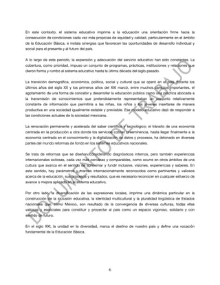 En este contexto, el sistema educativo imprime a la educación una orientación firme hacia la
consecución de condiciones cada vez más propicias de equidad y calidad, particularmente en el ámbito
de la Educación Básica, e instala sinergias que favorecen las oportunidades de desarrollo individual y
social para el presente y el futuro del país.


A lo largo de este periodo, la expansión y adecuación del servicio educativo han sido constantes. La
cobertura, como prioridad, impuso un conjunto de programas, prácticas, instituciones y relaciones que
dieron forma y rumbo al sistema educativo hasta la última década del siglo pasado.


La transición demográfica, económica, política, social y cultural que se operó en el país durante los
últimos años del siglo XX y los primeros años del XXI marcó, entre muchos cambios importantes, el
agotamiento de una forma de concebir y desarrollar la educación pública como una práctica abocada a
la transmisión de conocimientos que pretendidamente representaban un conjunto relativamente
constante de información que permitiría a las niñas, los niños y los jóvenes insertarse de manera
productiva en una sociedad igualmente estable y previsible. Ese modelo educativo dejó de responder a
las condiciones actuales de la sociedad mexicana.


La renovación permanente y acelerada del saber científico y tecnológico; el tránsito de una economía
centrada en la producción a otra donde los servicios cobran preeminencia, hasta llegar finalmente a la
economía centrada en el conocimiento y la digitalización de datos y procesos, ha detonado en diversas
partes del mundo reformas de fondo en los sistemas educativos nacionales.


Se trata de reformas que se diseñan considerando diagnósticos internos, pero también experiencias
internacionales exitosas, cada vez más cercanas y comparables, como ocurre en otros ámbitos de una
cultura que avanza en el sentido de aproximar y fundir inclusive, visiones, experiencias y saberes. En
este sentido, hay parámetros y marcos internacionalmente reconocidos como pertinentes y valiosos
acerca de la educación, sus procesos y resultados, que es necesario reconocer en cualquier esfuerzo de
avance o mejora aplicado en el sistema educativo.


Por otro lado, la diversificación de las expresiones locales, imprime una dinámica particular en la
construcción de la inclusión educativa, la identidad multicultural y la pluralidad lingüística de Estados
nacionales que, como México, son resultado de la convergencia de diversas culturas, todas ellas
valiosas y esenciales para constituir y proyectar al país como un espacio vigoroso, solidario y con
sentido de futuro.


En el siglo XXI, la unidad en la diversidad, marca el destino de nuestro país y define una vocación
fundamental de la Educación Básica.




                                                    6
 
