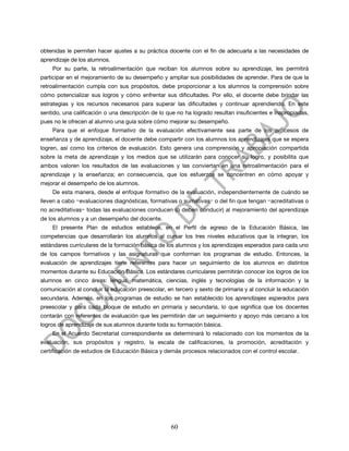 obtenidas le permiten hacer ajustes a su práctica docente con el fin de adecuarla a las necesidades de
aprendizaje de los alumnos.
    Por su parte, la retroalimentación que reciban los alumnos sobre su aprendizaje, les permitirá
participar en el mejoramiento de su desempeño y ampliar sus posibilidades de aprender. Para de que la
retroalimentación cumpla con sus propósitos, debe proporcionar a los alumnos la comprensión sobre
cómo potencializar sus logros y cómo enfrentar sus dificultades. Por ello, el docente debe brindar las
estrategias y los recursos necesarios para superar las dificultades y continuar aprendiendo. En este
sentido, una calificación o una descripción de lo que no ha logrado resultan insuficientes e inapropiadas,
pues no le ofrecen al alumno una guía sobre cómo mejorar su desempeño.
    Para que el enfoque formativo de la evaluación efectivamente sea parte de los procesos de
enseñanza y de aprendizaje, el docente debe compartir con los alumnos los aprendizajes que se espera
logren, así como los criterios de evaluación. Esto genera una comprensión y apropiación compartida
sobre la meta de aprendizaje y los medios que se utilizarán para conocer su logro, y posibilita que
ambos valoren los resultados de las evaluaciones y las conviertan en una retroalimentación para el
aprendizaje y la enseñanza; en consecuencia, que los esfuerzos se concentren en cómo apoyar y
mejorar el desempeño de los alumnos.
     De esta manera, desde el enfoque formativo de la evaluación, independientemente de cuándo se
lleven a cabo −evaluaciones diagnósticas, formativas o sumativas− o del fin que tengan −acreditativas o
no acreditativas− todas las evaluaciones conducen (o deben conducir) al mejoramiento del aprendizaje
de los alumnos y a un desempeño del docente.
    El presente Plan de estudios establece, en el Perfil de egreso de la Educación Básica, las
competencias que desarrollarán los alumnos al cursar los tres niveles educativos que la integran, los
estándares curriculares de la formación básica de los alumnos y los aprendizajes esperados para cada uno
de los campos formativos y las asignaturas que conforman los programas de estudio. Entonces, la
evaluación de aprendizajes tiene referentes para hacer un seguimiento de los alumnos en distintos
momentos durante su Educación Básica. Los estándares curriculares permitirán conocer los logros de los
alumnos en cinco áreas: lengua, matemática, ciencias, inglés y tecnologías de la información y la
comunicación al concluir la educación preescolar, en tercero y sexto de primaria y al concluir la educación
secundaria. Además, en los programas de estudio se han establecido los aprendizajes esperados para
preescolar y para cada bloque de estudio en primaria y secundaria, lo que significa que los docentes
contarán con referentes de evaluación que les permitirán dar un seguimiento y apoyo más cercano a los
logros de aprendizaje de sus alumnos durante toda su formación básica.
    En el Acuerdo Secretarial correspondiente se determinará lo relacionado con los momentos de la
evaluación, sus propósitos y registro, la escala de calificaciones, la promoción, acreditación y
certificación de estudios de Educación Básica y demás procesos relacionados con el control escolar.




                                                    60
 