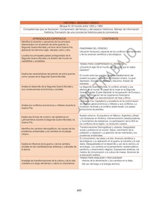 HISTORIA I. SEGUNDO GRADO
                                 Bloque IV. El mundo entre 1920 y 1960
 Competencias que se favorecen: Comprensión del tiempo y del espacio históricos, Manejo de información
                  histórica, Formación de una conciencia histórica para la convivencia

           APRENDIZAJES ESPERADOS                                                     CONTENIDOS
Identifica la duración y secuencia de los procesos
relacionados con el período de entre guerras, la
Segunda Guerra Mundial y el inicio de la Guerra Fría,
                                                              PANORAMA DEL PERIODO
aplicando los términos siglo, década, lustro y año.
                                                              Ubicación temporal y espacial de los conflictos internacionales
                                                              y de los avances científicos y tecnológicos.
Localiza los principales países protagonistas de la
Segunda Guerra Mundial y la división del mundo en
capitalistas y socialistas.
                                                              TEMAS PARA COMPRENDER EL PERIODO
                                                              ¿Durante el siglo XX el mundo cambió más que en siglos
                                                              pasados?
Explica las características del período de entre guerras
                                                              El mundo entre las grandes guerras. Debilitamiento del
como causas de la Segunda Guerra Mundial.
                                                              poderío europeo y presencia de Estados Unidos. La gran
                                                              depresión. Socialismo, nazismo y fascismo. Estado de
                                                              bienestar.
Analiza el desarrollo de la Segunda Guerra Mundial y          La Segunda Guerra Mundial. El conflicto armado y sus
sus consecuencias económicas y sociales.                      efectos en el mundo. El papel de la mujer en la Segunda
                                                              Guerra Mundial. El plan Marshall, la recuperación de Europa y
                                                              Japón. La formación de los organismos financieros
                                                              internacionales. La descolonización de Asia y África.
                                                              La Guerra Fría. Capitalismo y socialismo en la conformación
                                                              de bloques geoeconómicos y militares y sus conflictos. La
Analiza los conflictos económicos y militares durante la
                                                              fundación de Israel y el conflicto árabe-israelí. Los países
Guerra Fría.
                                                              productores de petróleo.

                                                              Nuestro entorno. El populismo en México, Argentina y Brasil.
Explica las formas de control y de resistencia en
                                                              Las dictaduras en América, intervencionismo estadounidense,
Latinoamérica durante la Segunda Guerra Mundial y la
                                                              y movimientos de resistencia. La participación de la OEA en
Guerra Fría.
                                                              los conflictos de la región. La revolución cubana.
                                                              Transformaciones Demográficas y urbanas. Desigualdad
Identifica los cambios demográficos, las causas de los
                                                              social y pobreza en el mundo. Salud, crecimiento de la
problemas ambientales y los cambios en el paisaje
                                                              población y migración. La aparición de las metrópolis y los
urbano.
                                                              problemas ambientales.
                                                              El conocimiento, las ideas y el arte. Avances científicos y
                                                              tecnológicos y su aplicación en la guerra, la industria y la vida
Explica la influencia de la guerra y de los cambios           diaria. Desigualdades en el desarrollo y uso de la ciencia y la
sociales en las manifestaciones artísticas y culturales de    tecnología. Los cambios en el pensamiento: existencialismo,
la época.                                                     pacifismo y renacimiento religioso. Expresiones artísticas, los
                                                              medios de comunicación y la cultura de masas. Alcances de
                                                              la educación pública.
                                                              TEMAS PARA ANALIZAR Y REFLEXIONAR
Investiga las transformaciones de la cultura y de la vida        Historia de la alimentación y los cambios en la dieta.
cotidiana a lo largo del tiempo y valora su importancia.         Del uso del fuego a la energía atómica.




                                                             605
 