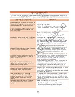 HISTORIA I. SEGUNDO GRADO
                                     Bloque V. Décadas recientes
 Competencias que se favorecen: Comprensión del tiempo y del espacio históricos, Manejo de información
                  histórica, Formación de una conciencia histórica para la convivencia

         APRENDIZAJES ESPERADOS                                                    CONTENIDOS

Identifica la duración, secuencia y simultaneidad de
los procesos de integración en el mundo, aplicando
                                                         PANORAMA DEL PERIODO
términos de milenio, siglo, década, lustro y año.
                                                         Ubicación temporal y espacial de los procesos de integración en
                                                         el mundo, los movimientos sociales y el avance tecnológico.
Localiza los principales bloques económicos en el
mundo, las regiones de conflicto petrolero y los
países ricos y pobres.
                                                         TEMAS PARA COMPRENDER EL PERIODO

                                                         ¿Cuáles son los grandes retos del mundo en el siglo XXI?

Identifica las consecuencias del fin de la Guerra Fría   El surgimiento de un nuevo orden político. Los mísiles y la
en la conformación de un nuevo orden mundial.            guerra de Vietnam. La desintegración soviética y la caída del
                                                         muro de Berlín. La permanencia del sistema socialista en China,
                                                         Cuba, Vietnam y Corea del Norte, y la transición democrática
                                                         en Europa. La guerra por el control de las reservas de petróleo
                                                         y gas.
                                                         Los contrastes sociales y económicos. Globalización, los
                                                         organismos financieros internacionales y la crisis económica. El
Explica el proceso de globalización económica en el      milagro japonés, China, India y los tigres asiáticos. La Unión
mundo y sus consecuencias sociales.                      Europea. Países ricos y países pobres. La vida en las grandes
                                                         ciudades. El rezago tecnológico y educativo en África y
                                                         Latinoamérica.
                                                         Conflictos contemporáneos. Las Guerras étnicas y religiosas en
Identifica las causas de los principales conflictos en   Medio Oriente, India, África y los Balcanes. Sudáfrica y el fin del
el mundo y los valores que habría que poner en           apartheid. Refugiados y desplazados. El narcotráfico y el
práctica para disminuirlos.                              comercio de armas. El terrorismo. El SIDA. El calentamiento
                                                         global y los movimientos ambientalistas.
                                                         El cuestionamiento del orden social y político. El movimiento de
Reconoce la importancia de la participación y            derechos civiles en Estados Unidos y su impacto social. Los
organización ciudadana en la construcción de una         movimientos estudiantiles. El feminismo y la revolución sexual.
sociedad más equitativa e igualitaria.                   El indigenismo. Las Organizaciones de la Sociedad Civil. El
                                                         futuro de los jóvenes.
                                                         Nuestro entorno. Las intervenciones norteamericanas. Las últimas
Señala los cambios en la organización política y
                                                         dictaduras militares y la transición democrática. La economía
económica de América Latina en las últimas
                                                         latinoamericana y los tratados comerciales. México y su entrada a
décadas.
                                                         las organizaciones de mercado.
Valora el papel de los medios masivos de                 Los logros del conocimiento y la riqueza de la variedad cultural.
comunicación en la difusión y apropiación de la          Sociedad de consumo y la difusión masiva del conocimiento.
cultura, así como reconoce el impacto de los             Deporte y salud. Rock, arte efímero y performance. El avance en
avances científicos y tecnológicos en la vida            la exploración del universo y en la genética. La fibra óptica, el rayo
cotidiana.                                               láser y su aplicación.
Investiga las transformaciones de la cultura y de la     TEMAS PARA ANALIZAR Y REFLEXIONAR
vida cotidiana a lo largo del tiempo y valora su
importancia.                                               El calentamiento global y las catástrofes ambientales.
                                                           De las primeras máquinas a las nuevas tecnologías.




                                                          606
 