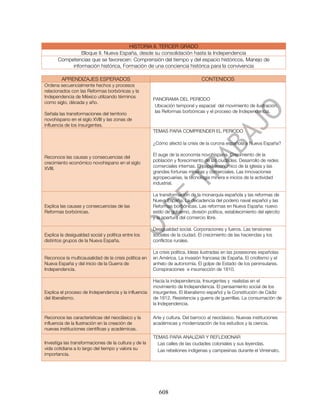 HISTORIA II. TERCER GRADO
                Bloque II. Nueva España, desde su consolidación hasta la Independencia
       Competencias que se favorecen: Comprensión del tiempo y del espacio históricos, Manejo de
            información histórica, Formación de una conciencia histórica para la convivencia

        APRENDIZAJES ESPERADOS                                                  CONTENIDOS
Ordena secuencialmente hechos y procesos
relacionados con las Reformas borbónicas y la
Independencia de México utilizando términos
                                                       PANORAMA DEL PERIODO
como siglo, década y año.
                                                        Ubicación temporal y espacial del movimiento de ilustración,
                                                        las Reformas borbónicas y el proceso de Independencia.
Señala las transformaciones del territorio
novohispano en el siglo XVIII y las zonas de
influencia de los insurgentes.
                                                       TEMAS PARA COMPRENDER EL PERIODO

                                                       ¿Cómo afectó la crisis de la corona española a Nueva España?

                                                       El auge de la economía novohispana. Crecimiento de la
Reconoce las causas y consecuencias del
                                                       población y florecimiento de las ciudades. Desarrollo de redes
crecimiento económico novohispano en el siglo
                                                       comerciales internas. El papel económico de la iglesia y las
XVIII.
                                                       grandes fortunas mineras y comerciales. Las innovaciones
                                                       agropecuarias, la tecnología minera e inicios de la actividad
                                                       industrial.

                                                       La transformación de la monarquía española y las reformas de
                                                       Nueva España. La decadencia del poderío naval español y las
Explica las causas y consecuencias de las              Reformas borbónicas. Las reformas en Nueva España: nuevo
Reformas borbónicas.                                   estilo de gobierno, división política, establecimiento del ejército
                                                       y la apertura del comercio libre.

                                                       Desigualdad social. Corporaciones y fueros. Las tensiones
Explica la desigualdad social y política entre los     sociales de la ciudad. El crecimiento de las haciendas y los
distintos grupos de la Nueva España.                   conflictos rurales.

                                                       La crisis política. Ideas ilustradas en las posesiones españolas
Reconoce la multicausalidad de la crisis política en   en América. La invasión francesa de España. El criollismo y el
Nueva España y del inicio de la Guerra de              anhelo de autonomía. El golpe de Estado de los peninsulares.
Independencia.                                         Conspiraciones e insurrección de 1810.

                                                       Hacia la independencia. Insurgentes y realistas en el
                                                       movimiento de Independencia. El pensamiento social de los
Explica el proceso de Independencia y la influencia    insurgentes. El liberalismo español y la Constitución de Cádiz
del liberalismo.                                       de 1812. Resistencia y guerra de guerrillas. La consumación de
                                                       la Independencia.

Reconoce las características del neoclásico y la       Arte y cultura. Del barroco al neoclásico. Nuevas instituciones
influencia de la Ilustración en la creación de         académicas y modernización de los estudios y la ciencia.
nuevas instituciones científicas y académicas.
                                                       TEMAS PARA ANALIZAR Y REFLEXIONAR
Investiga las transformaciones de la cultura y de la     Las calles de las ciudades coloniales y sus leyendas.
vida cotidiana a lo largo del tiempo y valora su         Las rebeliones indígenas y campesinas durante el Virreinato.
importancia.




                                                          608
 