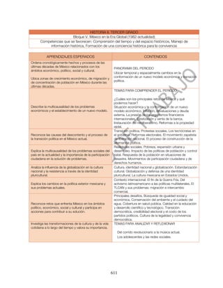 HISTORIA II. TERCER GRADO
                          Bloque V. México en la Era Global (1982-actualidad)
       Competencias que se favorecen: Comprensión del tiempo y del espacio históricos, Manejo de
            información histórica, Formación de una conciencia histórica para la convivencia

           APRENDIZAJES ESPERADOS                                                  CONTENIDOS
Ordena cronológicamente hechos y procesos de las
últimas décadas de México relacionados con los
                                                              PANORAMA DEL PERIODO
ámbitos económico, político, social y cultural.
                                                              Ubicar temporal y espacialmente cambios en la
                                                              conformación de un nuevo modelo económico y transición
Ubica zonas de crecimiento económico, de migración y
                                                              política.
de concentración de población en México durante las
últimas décadas.
                                                              TEMAS PARA COMPRENDER EL PERIODO

                                                              ¿Cuáles son los principales retos de México y qué
                                                              podemos hacer?
Describe la multicausalidad de los problemas                  Situación económica y la conformación de un nuevo
económicos y el establecimiento de un nuevo modelo.           modelo económico. Inflación, devaluaciones y deuda
                                                              externa. La presión de los organismos financieros
                                                              internacionales. Estatización y venta de la banca.
                                                              Instauración del neoliberalismo. Reformas a la propiedad
                                                              ejidal.
                                                              Transición política. Protestas sociales. Los tecnócratas en
Reconoce las causas del descontento y el proceso de           el gobierno. Reformas electorales. El movimiento zapatista
la transición política en el México actual.                   de liberación nacional. El proceso de construcción de la
                                                              alternancia política.
                                                              Realidades sociales. Pobreza, expansión urbana y
Explica la multicausalidad de los problemas sociales del      desempleo. Impacto de las políticas de población y control
país en la actualidad y la importancia de la participación    natal. Respuesta de la población en situaciones de
ciudadana en la solución de problemas.                        desastre. Movimientos de participación ciudadana y de
                                                              derechos humanos.
Analiza la influencia de la globalización en la cultura       Cultura, identidad nacional y globalización. Estandarización
nacional y la resistencia a través de la identidad            cultural. Globalización y defensa de una identidad
pluricultural.                                                pluricultural. La cultura mexicana en Estados Unidos.
                                                              Contexto internacional. El fin de la Guerra Fría. Del
Explica los cambios en la política exterior mexicana y        activismo latinoamericano a las políticas multilaterales. El
sus problemas actuales.                                       TLCAN y sus problemas: migración e intercambio
                                                              comercial.
                                                              Principales desafíos. Búsqueda de igualdad social y
                                                              económica. Conservación del ambiente y el cuidado del
Reconoce retos que enfrenta México en los ámbitos             agua. Cobertura en salud pública. Calidad en la educación
político, económico, social y cultural y participa en         y desarrollo científico y tecnológico. Transición
acciones para contribuir a su solución.                       democrática, credibilidad electoral y el costo de los
                                                              partidos políticos. Cultura de la legalidad y convivencia
                                                              democrática.
Investiga las transformaciones de la cultura y de la vida     TEMAS PARA ANALIZAR Y REFLEXIONAR
cotidiana a lo largo del tiempo y valora su importancia.
                                                                Del corrido revolucionario a la música actual.
                                                                Los adolescentes y las redes sociales.




                                                             611
 