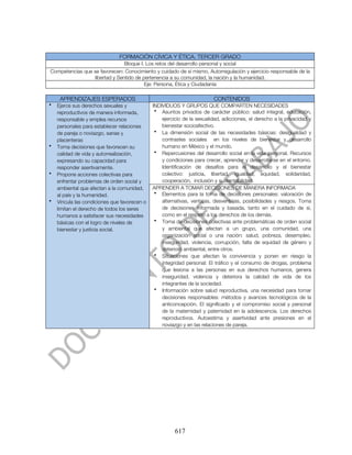FORMACIÓN CÍVICA Y ÉTICA. TERCER GRADO
                               Bloque I. Los retos del desarrollo personal y social
Competencias que se favorecen: Conocimiento y cuidado de sí mismo, Autorregulación y ejercicio responsable de la
                 libertad y Sentido de pertenencia a su comunidad, la nación y la humanidad.
                                        Eje: Persona, Ética y Ciudadanía

     APRENDIZAJES ESPERADOS                                              CONTENIDOS
•   Ejerce sus derechos sexuales y            INDIVIDUOS Y GRUPOS QUE COMPARTEN NECESIDADES
    reproductivos de manera informada,         • Asuntos privados de carácter público: salud integral, educación,
    responsable y emplea recursos                 ejercicio de la sexualidad, adicciones, el derecho a la privacidad y
    personales para establecer relaciones         bienestar socioafectivo.
    de pareja o noviazgo, sanas y              • La dimensión social de las necesidades básicas: desigualdad y
    placenteras                                   contrastes sociales en los niveles de bienestar y desarrollo
•   Toma decisiones que favorecen su              humano en México y el mundo.
    calidad de vida y autorrealización,        • Repercusiones del desarrollo social en la vida personal. Recursos
    expresando su capacidad para                  y condiciones para crecer, aprender y desarrollarse en el entorno.
    responder asertivamente.                      Identificación de desafíos para el desarrollo y el bienestar
•   Propone acciones colectivas para              colectivo: justicia, libertad, igualdad, equidad, solidaridad,
    enfrentar problemas de orden social y         cooperación, inclusión y sustentabilidad.
    ambiental que afectan a la comunidad,     APRENDER A TOMAR DECISIONES DE MANERA INFORMADA
    al país y la humanidad.                    • Elementos para la toma de decisiones personales: valoración de
•   Vincula las condiciones que favorecen o       alternativas, ventajas, desventajas, posibilidades y riesgos. Toma
    limitan el derecho de todos los seres         de decisiones informada y basada, tanto en el cuidado de sí,
    humanos a satisfacer sus necesidades          como en el respeto a los derechos de los demás.
    básicas con el logro de niveles de         • Toma de decisiones colectivas ante problemáticas de orden social
    bienestar y justicia social.                  y ambiental que afectan a un grupo, una comunidad, una
                                                  organización social o una nación: salud, pobreza, desempleo,
                                                  inseguridad, violencia, corrupción, falta de equidad de género y
                                                  deterioro ambiental, entre otros.
                                               • Situaciones que afectan la convivencia y ponen en riesgo la
                                                  integridad personal: El tráfico y el consumo de drogas, problema
                                                  que lesiona a las personas en sus derechos humanos, genera
                                                  inseguridad, violencia y deteriora la calidad de vida de los
                                                  integrantes de la sociedad.
                                               • Información sobre salud reproductiva, una necesidad para tomar
                                                  decisiones responsables: métodos y avances tecnológicos de la
                                                  anticoncepción. El significado y el compromiso social y personal
                                                  de la maternidad y paternidad en la adolescencia. Los derechos
                                                  reproductivos. Autoestima y asertividad ante presiones en el
                                                  noviazgo y en las relaciones de pareja.




                                                        617
 