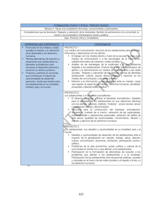 FORMACIÓN CÍVICA Y ÉTICA. TERCER GRADO
                      Bloque V. Hacia una ciudadanía informada, comprometida y participativa
    Competencias que se favorecen: Respeto y valoración de la diversidad, Sentido de pertenencia a la comunidad, la
                               nación y la humanidad y Participación social y política.
                                          Ejes: Persona, Ética y Ciudadanía

    APRENDIZAJES ESPERADOS                                               CONTENIDOS
•    Promueve en los medios y redes        PROYECTO 1
     sociales el respeto y la valoración   Los medios de comunicación: recursos de los adolescentes para aprender,
     de la diversidad y los derechos       informarse y relacionarse con los demás
     humanos.                                  • El trabajo con los medios dentro y fuera de la escuela: acceso a los
•    Plantea alternativas de solución a           medios de comunicación y a las tecnologías de la información,
     situaciones que obstaculizan su              calidad informativa de cadenas y redes sociales.
     bienestar socioafectivo para              • Análisis de las estrategias de la publicidad y la mercadotecnia
     favorecer el desarrollo personal y           dirigidas a los adolescentes. Postura ética ante los estereotipos de
     social en su entorno próximo.                género y la discriminación en medios de comunicación y las redes
•    Propone y participa en acciones              sociales. Respeto y valoración de las distintas formas de identidad
     que contribuyan a mejorar las                adolescente: cultural, sexual, étnica, religiosa y nacional, en los
     oportunidades de desarrollo                  medios de comunicación y las redes sociales.
     personal y social que existen para        • Derecho a la información y responsabilidad ante su manejo. Leyes
     los adolescentes en su localidad,            que regulan el papel de los medios. Derechos humanos, pluralidad,
     entidad, país y el mundo.                    privacidad y libertad en los medios.

                                           PROYECTO 2
                                           Los adolescentes y su bienestar socioafectivo
                                              • El derecho de todas y todos al bienestar socioafectivo. Desafíos
                                                 para el bienestar de los adolescentes en sus relaciones afectivas
                                                 con los demás: violencia, maltrato, “bullying”, acoso escolar, abuso
                                                 y explotación sexual y discriminación.
                                              • Recursos para la construcción del bienestar socioafectivo:
                                                 Autoestima, cuidado de sí mismo, valoración de las capacidades,
                                                 potencialidades y aspiraciones personales, adopción de estilos de
                                                 vida sanos, igualdad de oportunidades, conocimiento, difusión y
                                                 respeto y ejercicio de los derechos humanos.

                                           PROYECTO 3
                                           Los adolescentes: sus desafíos y oportunidades en su localidad, país y el
                                           mundo
                                              • Desafíos y oportunidades de desarrollo de los adolescentes ante el
                                                 impacto de la globalización en: estudio, trabajo, salud, deporte,
                                                 cultura, comunicación, economía, recreación, participación social y
                                                 política.
                                              • Problemas de la vida económica, social, política y cultural de la
                                                 comunidad en donde vivo y que afectan a los adolescentes.
                                              • Participación en la formulación de alternativas de solución a los
                                                 problemas que afectan a los adolescentes y a la sociedad.
                                                 Participación de los adolescentes ante situaciones políticas, sociales
                                                 y culturales en el marco de las redes sociales y el respeto a la ley y a
                                                 los derechos humanos.




                                                         621
 
