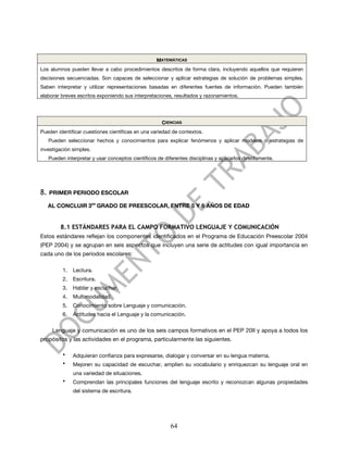 MATEMÁTICAS
Los alumnos pueden llevar a cabo procedimientos descritos de forma clara, incluyendo aquellos que requieren
decisiones secuenciadas. Son capaces de seleccionar y aplicar estrategias de solución de problemas simples.
Saben interpretar y utilizar representaciones basadas en diferentes fuentes de información. Pueden también
elaborar breves escritos exponiendo sus interpretaciones, resultados y razonamientos.




                                                       CIENCIAS
Pueden identificar cuestiones científicas en una variedad de contextos.
     Pueden seleccionar hechos y conocimientos para explicar fenómenos y aplicar modelos o estrategias de
investigación simples.
     Pueden interpretar y usar conceptos científicos de diferentes disciplinas y aplicarlos directamente.




8.   PRIMER PERIODO ESCOLAR

     AL CONCLUIR 3ER GRADO DE PREESCOLAR, ENTRE 5 Y 6 AÑOS DE EDAD


          8.1 ESTÁNDARES PARA EL CAMPO FORMATIVO LENGUAJE Y COMUNICACIÓN
Estos estándares reflejan los componentes identificados en el Programa de Educación Preescolar 2004
(PEP 2004) y se agrupan en seis aspectos que incluyen una serie de actitudes con igual importancia en
cada uno de los periodos escolares:

           1.   Lectura.
           2.   Escritura.
           3.   Hablar y escuchar.
           4.   Multimodalidad.
           5.   Conocimiento sobre Lenguaje y comunicación.
           6.   Actitudes hacia el Lenguaje y la comunicación.


      Lenguaje y comunicación es uno de los seis campos formativos en el PEP 20II y apoya a todos los
propósitos y las actividades en el programa, particularmente las siguientes.

           •    Adquieran confianza para expresarse, dialogar y conversar en su lengua materna.
           •    Mejoren su capacidad de escuchar, amplíen su vocabulario y enriquezcan su lenguaje oral en
                una variedad de situaciones.
           •    Comprendan las principales funciones del lenguaje escrito y reconozcan algunas propiedades
                del sistema de escritura.




                                                           64
 