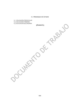 12. PROGRAMAS DE ESTUDIO

12.1 EDUCACIÓN PREESCOLAR
12.2 EDUCACIÓN PRIMARIA
12.3 EDUCACIÓN SECUNDARIA
                             (PENDIENTE)




                                 666
 