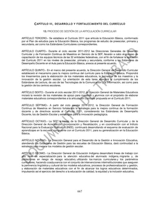C APÍTULO III . DESARROLLO Y FORTALECIMIENTO DEL CURRÍCULO

                    13. PROCESO DE GESTIÓN DE LA ARTICULACIÓN CURRICULAR

ARTÍCULO TERCERO.- Se establece el Currículo 2011 que articula la Educación Básica, conformado
por el Plan de estudios para la Educación Básica, los programas de estudio de preescolar, primaria y
secundaria, así como los Estándares Curriculares correspondientes.

ARTÍCULO CUARTO.- Durante el ciclo escolar 2011-2012 las Direcciones Generales de Desarrollo
Curricular y de Formación Continua de Maestros en Servicio de la SEP, llevarán a cabo el proceso de
capacitación de los equipos técnicos de las 32 entidades federativas, con el fin de fortalecer la aplicación
del Currículo 2011 en los niveles de preescolar, primaria y secundaria, conforme a los Estándares de
Desempeño Docente en el Aula para la Educación Básica, anexos al presente acuerdo.

ARTÍCULO QUINTO.- En el marco del presente acuerdo, la Dirección General de Desarrollo Curricular
establecerá el mecanismo para la mejora continua del currículo para la Educación Básica. Propondrá
los lineamientos para la elaboración de los materiales educativos, la formación de los maestros y la
innovación de la gestión escolar. La orientación de esta tarea atenderá al cumplimiento de los
Estándares de Lectura, de uso de las Tecnologías de la Comunicación y la Información, así como para
la gestión de los centros escolares.

ARTÍCULO SEXTO.- Durante el ciclo escolar 2011-2012, la Dirección General de Materiales Educativos
iniciará la revisión de los materiales de apoyo para maestros y alumnos con el propósito de elaborar
materiales educativos correspondientes a la articulación curricular propuesta en el Currículo 2011.

ARTÍCULO SÉPTIMO.- A partir del ciclo escolar 2011-2012, la Dirección General de Formación
Continua de Maestros en Servicio fortalecerá la estrategia para la mejora continua de la formación
docente y de directivos acorde al Currículo 2011, considerando los Estándares de Desempeño
Docente, los de Gestión Escolar y estrategias para la innovación pedagógica.

ARTÍCULO OCTAVO.- La SEP, a través de la Dirección General de Desarrollo Curricular y de la
Dirección General de Acreditación, Incorporación y Revalidación, y en coordinación con el Intituto
Nacional para la Evaluación Educativa (INEE), continuará desarrollando el esquema de evaluación de
aprendizajes en la escuela congruente con el Currículo 2011, para su generalización en la Educación
Básica.

ARTÍCULO NOVENO.- La Dirección General para el Desarrollo de la Gestión e Innovación Educativa,
atendiendo los Estándares de Gestión para las escuelas de Educación Básica, dará continuidad a la
estrategia para mejorar los modelos de gestión escolar.

ARTÍCULO DÉCIMO.- La Dirección General de Educación Indígena desarrollará líneas de trabajo con
alto nivel de especialización para la atención educativa del alumnado indígena, migrante y, de
poblaciones en riesgo de rezago educativo, utilizando los marcos curriculares y los parámetros
curriculares, haciendo coadyuvancia con el conjunto de intervenciones interinstitucionales que aseguren
la pertinencia lingüística y cultural de los modelos educativos, procesos de profesionalización y gestión,
y elaboración de materiales educativos con el fin de alcanzar los logros educativos determinados,
impulsando así el ejercicio del derecho a la educación de calidad, la equidad y la inclusión educativa.




                                                   667
 