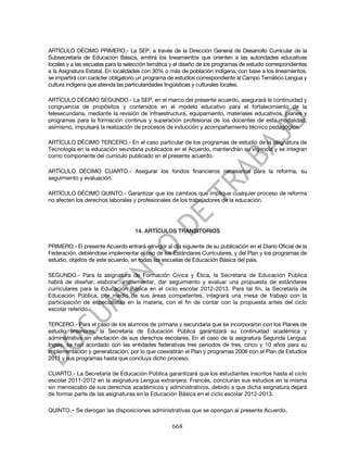ARTÍCULO DÉCIMO PRIMERO.- La SEP, a través de la Dirección General de Desarrollo Curricular de la
Subsecretaría de Educación Básica, emitirá los lineamientos que orienten a las autoridades educativas
locales y a las escuelas para la selección temática y el diseño de los programas de estudio correspondientes
a la Asignatura Estatal. En localidades con 30% o más de población indígena, con base a los lineamientos,
se impartirá con carácter obligatorio un programa de estudios correspondiente al Campo Temático Lengua y
cultura indígena que atienda las particularidades lingüísticas y culturales locales.

ARTÍCULO DÉCIMO SEGUNDO.- La SEP, en el marco del presente acuerdo, asegurará la continuidad y
congruencia de propósitos y contenidos en el modelo educativo para el fortalecimiento de la
telesecundaria, mediante la revisión de infraestructura, equipamiento, materiales educativos, planes y
programas para la formación continua y superación profesional de los docentes de esta modalidad;
asimismo, impulsará la realización de procesos de inducción y acompañamiento técnico pedagógico.

ARTÍCULO DÉCIMO TERCERO.- En el caso particular de los programas de estudio de la asignatura de
Tecnología en la educación seundaria publicados en el Acuerdo, mantendrán su vigencia y se integran
como componente del currículo publicado en el presente acuerdo.

ARTÍCULO DÉCIMO CUARTO.- Asegurar los fondos financieros necesarios para la reforma, su
seguimiento y evaluación.

ARTÍCULO DÉCIMO QUINTO.- Garantizar que los cambios que implique cualquier proceso de reforma
no afecten los derechos laborales y profesionales de los trabajadores de la educación.




                                    14. ARTÍCULOS TRANSITORIOS

PRIMERO.- El presente Acuerdo entrará en vigor al día siguiente de su publicación en el Diario Oficial de la
Federación, debiéndose implementar el uso de los Estándares Curriculares, y del Plan y los programas de
estudio, objetos de este acuerdo, en todas las escuelas de Educación Básica del país.

SEGUNDO.- Para la asignatura de Formación Cívica y Ética, la Secretaría de Educación Pública
habrá de diseñar, elaborar, implementar, dar seguimiento y evaluar una propuesta de estándares
curriculares para la Educación Básica en el ciclo escolar 2012-2013. Para tal fin, la Secretaría de
Educación Pública, por medio de sus áreas competentes, integrará una mesa de trabajo con la
participación de especialistas en la materia, con el fin de contar con la propuesta antes del ciclo
escolar referido.

TERCERO.- Para el caso de los alumnos de primaria y secundaria que se incorporaron con los Planes de
estudio anteriores, la Secretaría de Educación Pública garantizará su continuidad académica y
administrativa sin afectación de sus derechos escolares. En el caso de la asignatura Segunda Lengua:
Inglés, se han acordado con las entidades federativas tres periodos de tres, cinco y 10 años para su
implementación y generalización, por lo que coexistirán el Plan y programas 2006 con el Plan de Estudios
2011 y sus programas hasta que concluya dicho proceso.

CUARTO.- La Secretaría de Educación Pública garantizará que los estudiantes inscritos hasta el ciclo
escolar 2011-2012 en la asignatura Lengua extranjera: Francés, concluirán sus estudios en la misma
sin menoscabo de sus derechos académicos y administrativos, debido a que dicha asignatura dejará
de formar parte de las asignaturas en la Educación Básica en el ciclo escolar 2012-2013.

QUINTO.- Se derogan las disposiciones administrativas que se opongan al presente Acuerdo.

                                                   668
 
