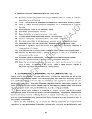 Los estándares curriculares para estos aspectos son los siguientes:

      6.1    Expresar curiosidad acerca de los seres vivos y el medio natural en una variedad de contextos y
             desarrollar una mente inquisitiva.
      6.2    Tomar y justificar decisiones personales compatibles con la sustentabilidad del medio ambiente.
      6.3    Tomar y justificar decisiones personales compatibles con la sustentabilidad de su salud y
             bienestar.
      6.4    Valorar y respetar formas de vida diferentes a la suya.
      6.5    Respetar las opiniones de otras personas.
      6.6    Desarrollar hábitos de pensamiento racional y evidenciado.
      6.7    Compartir e intercambiar ideas sobre el lenguaje y la comunicación.
      6.8    Valorar la autoría propia y desarrollar confianza como autores u oradores.
      6.9    Entender la potencialidad de la lengua y su uso apropiado para la resolución de conflictos.
      6.10   Desarrollar la capacidad de actuar de manera objetiva al investigar aspectos del mundo.
      6.11   Entender la importancia de la conservación de la información y desarrollar habilidades de
             recuperación de información.
      6.12   Entender y promover la importancia de la igualdad de oportunidades entre hombres y mujeres.
      6.13   Respetar las diferencias raciales y étnicas, y reconocer el valor de la diversidad en la
             comunicación con los demás.
      6.14   Entender la utilidad de códigos orales y escritos para comunicarse y organizar sus ideas.
      6.15 Valorar la riqueza lingüística y cultural de México y otras partes del mundo.
      6.16 Desarrollar un concepto positivo de sí mismo como lector, escritor, orador u oyente, así
             como el gusto y la tendencia a leer, escribir, hablar y prestar atención, además de
             desarrollar el gusto por la lectura, escritura, y el lenguaje oral.




      8.2 ESTÁNDARES PARA EL CAMPO FORMATIVO PENSAMIENTO MATEMÁTICO
Durante los años de preescolar, los niños deben adquirir una serie de experiencias que les permitan
desarrollar su comprensión del número, forma, espacio y medida. Esto debe incluir actividades prácticas,
oportunidades para distinguir vínculos entre las matemáticas y las experiencias cotidianas, así como
oportunidades para utilizar y desarrollar el lenguaje matemático. Los dos aspectos principales en este
campo formativo son Número y Forma, Espacio y Medida, aunque éstos convergen entre sí, ambos deben
incluir oportunidades para la resolución de problemas y el uso de un lenguaje apropiado.
    El objetivo general de los estándares en preescolar es: ‘construir nociones matemáticas, tomando
como punto de partida situaciones que exijan el uso de conocimientos y competencias para establecer
relaciones de correspondencia, cantidad y ubicación de objetos, realizar cálculos y cuentas, así como
para reconocer propiedades y hacer comparaciones’. Estos estándares se componen de constructos de
conocimientos y habilidades.
    Además de estos estándares, hay un conjunto de actitudes relacionadas con el conocimiento
matemático, su importancia y uso en la sociedad mexicana, tales como tener una actitud positiva hacia




                                                        69
 