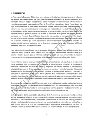 2. ANTECEDENTES

La Reforma de la Educación Básica tiene un vínculo de continuidad que integra una suma de esfuerzos
precedentes. Recupera la visión que tuvo José Vasconcelos para reconocer, en la universalidad de la
educación, el espacio propicio para construir y recrear nuestro ser como mexicanos; el esfuerzo metódico
y constante desplegado para organizar el Plan de Once Años, impulsado por Jaime Torres Bodet, que
logró movilizar recursos de toda índole, económicos, fiscales, políticos y sociales, para proyectar en su
momento una meta, sin duda necesaria, pero que parecía inalcanzable; la convicción liberal y humanista
de Jesús Reyes Heroles, y su compromiso de vincular la educación básica con la educación superior, los
espacios donde se genera la ciencia y la cultura; la innovación de la gestión del sistema educativo
promovida por Fernando Solana Morales. Igualmente, los maestros se comprometieron con éstas y
muchas otras iniciativas valiosas y los padres de familia brindaron su respaldo social, permitiendo contar
con un sistema educativo que tuvo la capacidad de crecer en la atención de la cobertura, la calidad y la
equidad, simultáneamente; aunque no con el dinamismo necesario, frente a las exigencias del México
presente y, sobre todo, de los próximos años.


Hace prácticamente dos décadas, con la aprobación del Acuerdo Nacional para la Modernización de la
Educación Básica (ANMEB, 1992), México inició una profunda transformación de la educación y su
sistema educativo que dio paso a reformas graduales y ajustes por nivel, encaminados a mejorar e
innovar prácticas y propuestas pedagógicas, didácticas y en la gestión de la Educación Básica.


Fueron reformas para un país que iniciaba el tránsito a la democracia y la apertura de su economía,
cuyos principales retos consistieron en incrementar la permanencia en primaria y la cobertura en
preescolar y secundaria; actualizar los planes y programas de estudio; fortalecer la capacitación y
actualización permanente de las maestras y los maestros; reconocer y estimular la calidad del docente,
entendida como su preparación para enseñar; fortalecer la infraestructura educativa; y transferir la
prestación de los servicios de Educación Básica y Normal de la Secretaría de Educación Pública a las
entidades federativas. Se trató sin duda, de una reforma profunda y pertinente, que permitió al sistema
educativo alcanzar un crecimiento formidable, aún en momentos económicos particularmente difíciles.


Sin embargo, las ventajas del ANMEB han decrecido en la medida que la realidad nacional y el entorno
internacional cambiaron, por eso es necesario emprender ahora una Reforma Integral de la Educación
Básica, que dé sentido de unidad a un vasto conjunto de reformas parciales y medidas emergentes que
han venido actualizando el sistema educativo, desde visiones y prioridades diversas.


En la perspectiva de las autoridades educativas, de la federación y los estados, resulta prioritario
articular ahora estos esfuerzos en una política pública integral capaz de responder, con oportunidad y
pertinencia, a las transformaciones, necesidades y aspiraciones de las niñas, los niños y jóvenes de
México, y de la sociedad en su conjunto, con una perspectiva abierta a los próximos veinte años, es
decir, con un horizonte al 2030 que oriente el proyecto educativo de la primera mitad del siglo XXI.
Esta es la visión que alienta la Articulación Curricular y la Reforma Integral de la Educación Básica.




                                                    7
 