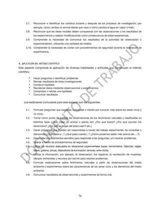 3.7.   Reconocer e identificar los cambios durante y después de los procesos de investigación, por
              ejemplo, cómo cambia un animal desde que nace o cómo cambia el agua en vapor o hielo.
       3.8.   Reconocer que las ideas iniciales deben compararse con las observaciones o los resultados de
              los experimentos y realizar modificaciones como consecuencia de estas experiencias.
       3.9.   Comprender la necesidad de comunicar los resultados de la actividad de observación o
              experimentación, utilizando una variedad de medios.
       3.10. Comprender la necesidad de contar con procedimientos de seguridad durante la realización de
              experimentos.



4. APLICACIÓN DEL MÉTODO CIENTÍFICO
Este aspecto comprende la aplicación de diversas habilidades y actitudes que constituyen el método
científico:

          •   Hacer preguntas o identificar problemas
          •   Revisar resultados de otras investigaciones
          •   Construir hipótesis
          •   Recolectar datos mediante observaciones o experimentos
          •   Comprobar o refutar una hipótesis
          •   Comunicar resultados


     Los estándares curriculares para este aspecto son los siguientes:

       4.1.   Formular preguntas que expresan curiosidad e interés por conocer más sobre los seres vivos y
              no vivos.
       4.2.   Tomar como punto de partida las observaciones de los fenómenos naturales y clasificarlas en
              distintos tipos (¿Qué clase de animal o planta es? ¿Por qué llueve? ¿Por qué ocurren los
              terremotos? ¿Por qué las hojas del árbol caen? etc.).
       4.3.   Hacer preguntas que puedan ser respondidas a través del trabajo experimental, de consultas o
              decisiones (¿Qué pasa si...? ¿Qué pasa cuando...? ¿Cómo podemos saber más acerca de.....?).
       4.4.   Desarrollar procedimientos sencillos para responder a las preguntas, y/o resolver problemas.
       4.5.   Operar a través de procedimientos de seguridad.
       4.6.   Utilizar los recursos adecuados en situaciones experimentales (lupas, termómetros, balanzas, reglas,
              tijeras, goteros, pinzas, dispositivos de iluminación, tamices, entre otros).
       4.7.   Utilizar la información, por ejemplo, la observación, los registros, la recolección de muestras,
              dibujos, entrevistas y recursos por escrito para resolver problemas.
       4.8.   Formular explicaciones sobre fenómenos naturales a partir de observaciones del medio
              ambiente y experimentos sobre las características de los seres vivos y los elementos del medio
              ambiente.
       4.9.   Comunicar resultados de observaciones y experimentos de forma oral.




                                                           76
 