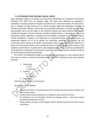 8.4 ESTÁNDARES PARA SEGUNDA LENGUA: INGLÉS
Estos estándares reflejan en lo general los componentes identificados en el Programa de Educación
Preescolar 2011 (PEP 2011); sin embargo, Inglés sólo utiliza como referencia sus propósitos y
actividades curriculares porque se incorpora por primera vez en este nivel educativo. Por esta razón y
por su condición de baja presencia en los ámbitos sociales, Inglés está organizado en el Plan de
estudios de Educación Básica en situaciones de comunicación habituales y concretas que promueven
oportunidades para el uso del inglés en tres ambientes sociales que buscan preservar las funciones
sociales del lenguaje: I) el de las relaciones sociales de carácter familiar y comunitario que incluye las
situaciones sociales, habituales y cotidianas del aula dirigidas a participar en interacciones orales y
escritas predecibles y cercanas, II) el relacionado con situaciones lúdicas y de acercamiento a las
expresiones literarias con el fin de generar las condiciones necesarias para transitar por una
construcción social, ampliar los horizontes socioculturales, valorar expresiones culturales distintas a la
propia, así como el goce estético que la variedad de formas y la ficción literaria pueden producir, III) el
académico y de formación vinculado a ésta y otras asignaturas del currículo, que busca la participación
de los alumnos en situaciones de comunicación que implican actuar más allá de la escuela a través del
uso de diversas herramientas de aprendizaje.
    Por lo tanto, los estándares de Inglés como segunda lengua se agrupan en cuatro aspectos dentro
de los que se incluye un conjunto de actitudes que son igualmente importantes en los cuatro periodos
escolares:

             1.   Comprensión
                       1.1. Oral
                       1.2. De lectura
             2.   Expresión
                       2.1. Oral
                       2.2. Escrita
             3.   Multimodal
    Actitudes hacia el lenguaje y la comunicación.


    Se espera que los estudiantes:

        •    Adquieran motivación y una actitud positiva hacia la existencia de otras culturas y lenguas; entre
             ellas, la lengua inglesa.
        •    Empleen algunos recursos lingüísticos y no lingüísticos, para interactuar con otros.
        •    Se familiaricen con las principales funciones del lenguaje escrito y reconozcan algunas
             propiedades del sistema de escritura.
        •    Tengan acceso a la lengua y cultura inglesas mediante distintas fuentes de información impresa
             o electrónica.




                                                      78
 