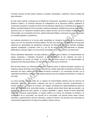 movilizan recursos de toda índole –públicos y privados, individuales y colectivos– hacia la mejora del
logro educativo.


En este mismo sentido, la Alianza por la Calidad de la Educación –acordada en mayo del 2008 por el
Gobierno Federal y el Sindicato Nacional de Trabajadores de la Educación (SNTE)– estableció el
compromiso de apoyar e impulsar la reforma de los enfoques, asignaturas y contenidos de la Educación
Básica; la profesionalización de los docentes y directivos escolares; respaldar los procesos evaluativos y
asumirlos como un mecanismo necesario para la mejora continua, así como impulsar el aprendizaje del
idioma Inglés, con el propósito de formar, desde la Educación Básica, mexicanos con mayores ventajas
en contextos globales y competitivos.


Los sistemas educativos en el mundo están empeñados en fortalecer la calidad de sus procesos y
logros, con el fin de valorarlos de manera objetiva. Por ello, hoy contamos con referentes comunes para
relacionar los aprendizajes de estudiantes mexicanos de Educación Básica de distintas entidades,
regiones, localidades y contextos, entre sí y con los de otros países, particularmente en Español,
Matemáticas, Ciencias, Inglés y en el uso de las Tecnologías de la Comunicación y la Información.


Dichos estándares representan una base poderosa y atendible para el diseño y la implementación de
planes, programas y materiales educativos, la profesionalización de los maestros, así como la
implementación de formas de trabajo en el aula que permitirán avanzar en las oportunidades de
superación de la Educación Básica, en cada uno de los niveles que lo conforman.


Sólo de esta manera, con referentes avanzados y objetivos claros, el sistema educativo mexicano, los
maestros, padres de familia y alumnos que lo conforman, podrán responder al imperativo de ofrecer una
educación de mayor calidad con una sólida formación humanista y, sin menoscabo de ésta, con la
capacidad de identificar y resolver los problemas prácticos que los ciudadanos enfrentarán a lo largo de
sus vidas.


La nueva escuela mexicana debe ser un espacio de oportunidades abiertas para los alumnos de
preescolar, primaria y secundaria, cualquiera que sea su condición personal, socioeconómica o
cultural. Debe ser un espacio de inclusión y de respeto, de libertad con responsabilidad por parte de
todos los integrantes de la comunidad escolar, un espacio donde todos tienen algo que aportar y se
generan las condiciones para lograrlo; un espacio agradable y seguro, donde se busca desarrollar
fortalezas y encauzar oportunidades; un espacio abierto a la cultura, los intereses, la iniciativa y el
compromiso de la comunidad; una escuela de la comunidad; una escuela donde todos crezcan
individual y colectivamente: alumnos, docentes y padres de familia. Una escuela cuya comunidad se
comprometa íntegramente en el logro de la calidad y mejora continua.




                                                    9
 