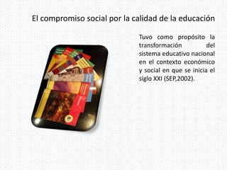 El compromiso social por la calidad de la educación

                             Tuvo como propósito la
                             transformación           del
                             sistema educativo nacional
                             en el contexto económico
                             y social en que se inicia el
                             siglo XXI (SEP,2002).
 