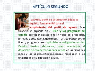 ARTÍCULO SEGUNDO

           La Articulación de la Educación Básica es
         requisito fundamental para el
         cumplimiento del perfil de egreso. Este
trayecto se organiza en el Plan y los programas de
estudio correspondientes a los niveles de preescolar,
primaria y secundaria, que integran el tipo básico. Dicho
Plan y programas son aplicables y obligatorios en los
Estados Unidos Mexicanos; están orientados al
desarrollo de competencias para la vida de las niñas, los
niños y los adolescentes mexicanos; responden a las
finalidades de la Educación Básica.
 