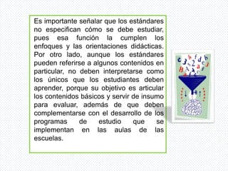 Es importante señalar que los estándares
no especifican cómo se debe estudiar,
pues esa función la cumplen los
enfoques y las orientaciones didácticas.
Por otro lado, aunque los estándares
pueden referirse a algunos contenidos en
particular, no deben interpretarse como
los únicos que los estudiantes deben
aprender, porque su objetivo es articular
los contenidos básicos y servir de insumo
para evaluar, además de que deben
complementarse con el desarrollo de los
programas      de    estudio    que    se
implementan en las aulas de las
escuelas.
 