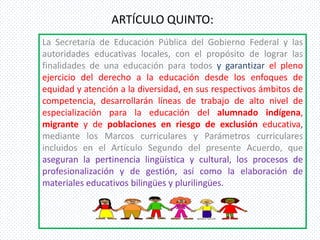 ARTÍCULO QUINTO:
La Secretaría de Educación Pública del Gobierno Federal y las
autoridades educativas locales, con el propósito de lograr las
finalidades de una educación para todos y garantizar el pleno
ejercicio del derecho a la educación desde los enfoques de
equidad y atención a la diversidad, en sus respectivos ámbitos de
competencia, desarrollarán líneas de trabajo de alto nivel de
especialización para la educación del alumnado indígena,
migrante y de poblaciones en riesgo de exclusión educativa,
mediante los Marcos curriculares y Parámetros curriculares
incluidos en el Artículo Segundo del presente Acuerdo, que
aseguran la pertinencia lingüística y cultural, los procesos de
profesionalización y de gestión, así como la elaboración de
materiales educativos bilingües y plurilingües.
 