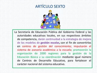 ARTÍCULO SEXTO




La Secretaría de Educación Pública del Gobierno Federal y las
  autoridades educativas locales, en sus respectivos ámbitos
  de competencia, darán continuidad a la estrategia de mejora
  de los modelos de gestión escolar, con el fin de convertirlos
  en centros de gestión del conocimiento; impulsarán el
  sistema de asesoría académica a la escuela; promoverán la
  organización de 2000 regiones para la gestión de la
  Educación Básica y su coordinación mediante igual número
  de Centros de Desarrollo Educativo, para fortalecer el
  carácter nacional del sistema educativo.
 