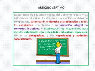 ARTÍCULO SÉPTIMO

La Secretaría de Educación Pública del Gobierno Federal y las
autoridades educativas locales, en sus respectivos ámbitos de
competencia, garantizarán el derecho a la educación a todos
los estudiantes, contribuirán a su formación integral en
contextos inclusivos, y establecerán los lineamientos para
atender estudiantes con necesidades educativas especiales,
con o sin discapacidad, y con capacidades y aptitudes
sobresalientes.
 