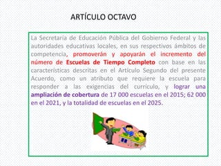 ARTÍCULO OCTAVO

La Secretaría de Educación Pública del Gobierno Federal y las
autoridades educativas locales, en sus respectivos ámbitos de
competencia, promoverán y apoyarán el incremento del
número de Escuelas de Tiempo Completo con base en las
características descritas en el Artículo Segundo del presente
Acuerdo, como un atributo que requiere la escuela para
responder a las exigencias del currículo, y lograr una
ampliación de cobertura de 17 000 escuelas en el 2015; 62 000
en el 2021, y la totalidad de escuelas en el 2025.
 