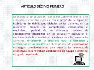ARTÍCULO DÉCIMO PRIMERO

La Secretaría de Educación Pública del Gobierno Federal y las
autoridades educativas locales, con el propósito de lograr los
Estándares de Habilidades Digitales en los alumnos, en sus
respectivos ámbitos de competencia, garantizarán el
crecimiento gradual de los diferentes modelos de
equipamiento tecnológico en las escuelas y asegurarán el
crecimiento de la conectividad a enlaces de alto desempeño.
Asimismo, fortalecerán la estrategia para la formación y
certificación de los maestros en el campo referido y promoverán
estrategias complementarias para dotar a los alumnos de
dispositivos para el trabajo colaborativo en equipo a partir del
4o. grado de primaria.
 