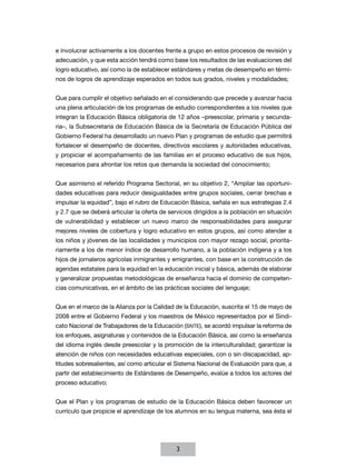 e involucrar activamente a los docentes frente a grupo en estos procesos de revisión y
adecuación, y que esta acción tendrá como base los resultados de las evaluaciones del
logro educativo, así como la de establecer estándares y metas de desempeño en térmi-
nos de logros de aprendizaje esperados en todos sus grados, niveles y modalidades;


Que para cumplir el objetivo señalado en el considerando que precede y avanzar hacia
una plena articulación de los programas de estudio correspondientes a los niveles que
integran la Educación Básica obligatoria de 12 años –preescolar, primaria y secunda-
ria–, la Subsecretaría de Educación Básica de la Secretaría de Educación Pública del
Gobierno Federal ha desarrollado un nuevo Plan y programas de estudio que permitirá
fortalecer el desempeño de docentes, directivos escolares y autoridades educativas,
y propiciar el acompañamiento de las familias en el proceso educativo de sus hijos,
necesarios para afrontar los retos que demanda la sociedad del conocimiento;


Que asimismo el referido Programa Sectorial, en su objetivo 2, “Ampliar las oportuni-
dades educativas para reducir desigualdades entre grupos sociales, cerrar brechas e
impulsar la equidad”, bajo el rubro de Educación Básica, señala en sus estrategias 2.4
y 2.7 que se deberá articular la oferta de servicios dirigidos a la población en situación
de vulnerabilidad y establecer un nuevo marco de responsabilidades para asegurar
mejores niveles de cobertura y logro educativo en estos grupos, así como atender a
los niños y jóvenes de las localidades y municipios con mayor rezago social, priorita-
riamente a los de menor índice de desarrollo humano, a la población indígena y a los
hijos de jornaleros agrícolas inmigrantes y emigrantes, con base en la construcción de
agendas estatales para la equidad en la educación inicial y básica, además de elaborar
y generalizar propuestas metodológicas de enseñanza hacia el dominio de competen-
cias comunicativas, en el ámbito de las prácticas sociales del lenguaje;


Que en el marco de la Alianza por la Calidad de la Educación, suscrita el 15 de mayo de
2008 entre el Gobierno Federal y los maestros de México representados por el Sindi-
cato Nacional de Trabajadores de la Educación (SNTE), se acordó impulsar la reforma de
los enfoques, asignaturas y contenidos de la Educación Básica, así como la enseñanza
del idioma inglés desde preescolar y la promoción de la interculturalidad; garantizar la
atención de niños con necesidades educativas especiales, con o sin discapacidad, ap-
titudes sobresalientes, así como articular el Sistema Nacional de Evaluación para que, a
partir del establecimiento de Estándares de Desempeño, evalúe a todos los actores del
proceso educativo;


Que el Plan y los programas de estudio de la Educación Básica deben favorecer un
currículo que propicie el aprendizaje de los alumnos en su lengua materna, sea ésta el




                                              3
 