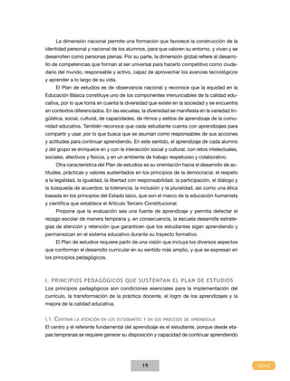 La dimensión nacional permite una formación que favorece la construcción de la
identidad personal y nacional de los alumnos, para que valoren su entorno, y vivan y se
desarrollen como personas plenas. Por su parte, la dimensión global refiere al desarro-
llo de competencias que forman al ser universal para hacerlo competitivo como ciuda-
dano del mundo, responsable y activo, capaz de aprovechar los avances tecnológicos
y aprender a lo largo de su vida.
     El Plan de estudios es de observancia nacional y reconoce que la equidad en la
Educación Básica constituye uno de los componentes irrenunciables de la calidad edu-
cativa, por lo que toma en cuenta la diversidad que existe en la sociedad y se encuentra
en contextos diferenciados. En las escuelas, la diversidad se manifiesta en la variedad lin-
güística, social, cultural, de capacidades, de ritmos y estilos de aprendizaje de la comu-
nidad educativa. También reconoce que cada estudiante cuenta con aprendizajes para
compartir y usar, por lo que busca que se asuman como responsables de sus acciones
y actitudes para continuar aprendiendo. En este sentido, el aprendizaje de cada alumno
y del grupo se enriquece en y con la interacción social y cultural, con retos intelectuales,
sociales, afectivos y físicos, y en un ambiente de trabajo respetuoso y colaborativo.
     Otra característica del Plan de estudios es su orientación hacia el desarrollo de ac-
titudes, prácticas y valores sustentados en los principios de la democracia: el respeto
a la legalidad, la igualdad, la libertad con responsabilidad, la participación, el diálogo y
la búsqueda de acuerdos; la tolerancia, la inclusión y la pluralidad, así como una ética
basada en los principios del Estado laico, que son el marco de la educación humanista
y científica que establece el Artículo Tercero Constitucional.
     Propone que la evaluación sea una fuente de aprendizaje y permita detectar el
rezago escolar de manera temprana y, en consecuencia, la escuela desarrolle estrate-
gias de atención y retención que garanticen que los estudiantes sigan aprendiendo y
permanezcan en el sistema educativo durante su trayecto formativo.
     El Plan de estudios requiere partir de una visión que incluya los diversos aspectos
que conforman el desarrollo curricular en su sentido más amplio, y que se expresan en
los principios pedagógicos.



I. Principios pedagógicos que sustentan el plan de estudios
Los principios pedagógicos son condiciones esenciales para la implementación del
currículo, la transformación de la práctica docente, el logro de los aprendizajes y la
mejora de la calidad educativa.


I.1. Centrar la atención en los estudiantes y en sus procesos de aprendizaje
El centro y el referente fundamental del aprendizaje es el estudiante, porque desde eta-
pas tempranas se requiere generar su disposición y capacidad de continuar aprendiendo




                                              19
 