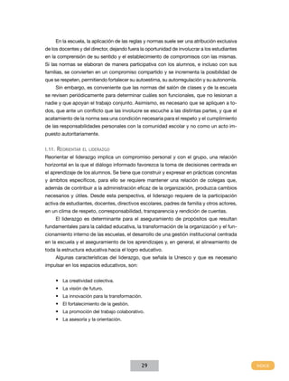 En la escuela, la aplicación de las reglas y normas suele ser una atribución exclusiva
de los docentes y del director, dejando fuera la oportunidad de involucrar a los estudiantes
en la comprensión de su sentido y el establecimiento de compromisos con las mismas.
Si las normas se elaboran de manera participativa con los alumnos, e incluso con sus
familias, se convierten en un compromiso compartido y se incrementa la posibilidad de
que se respeten, permitiendo fortalecer su autoestima, su autorregulación y su autonomía.
     Sin embargo, es conveniente que las normas del salón de clases y de la escuela
se revisen periódicamente para determinar cuáles son funcionales, que no lesionan a
nadie y que apoyan el trabajo conjunto. Asimismo, es necesario que se apliquen a to-
dos, que ante un conflicto que las involucre se escuche a las distintas partes, y que el
acatamiento de la norma sea una condición necesaria para el respeto y el cumplimiento
de las responsabilidades personales con la comunidad escolar y no como un acto im-
puesto autoritariamente.


I.11. Reorientar el liderazgo
Reorientar el liderazgo implica un compromiso personal y con el grupo, una relación
horizontal en la que el diálogo informado favorezca la toma de decisiones centrada en
el aprendizaje de los alumnos. Se tiene que construir y expresar en prácticas concretas
y ámbitos específicos, para ello se requiere mantener una relación de colegas que,
además de contribuir a la administración eficaz de la organización, produzca cambios
necesarios y útiles. Desde esta perspectiva, el liderazgo requiere de la participación
activa de estudiantes, docentes, directivos escolares, padres de familia y otros actores,
en un clima de respeto, corresponsabilidad, transparencia y rendición de cuentas.
     El liderazgo es determinante para el aseguramiento de propósitos que resultan
fundamentales para la calidad educativa, la transformación de la organización y el fun-
cionamiento interno de las escuelas, el desarrollo de una gestión institucional centrada
en la escuela y el aseguramiento de los aprendizajes y, en general, el alineamiento de
toda la estructura educativa hacia el logro educativo.
     Algunas características del liderazgo, que señala la Unesco y que es necesario
impulsar en los espacios educativos, son:


     •	 La creatividad colectiva.
     •	 La visión de futuro.
     •	 La innovación para la transformación.
     •	 El fortalecimiento de la gestión.
     •	 La promoción del trabajo colaborativo.
     •	 La asesoría y la orientación.




                                              29
 