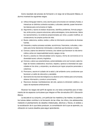 Como resultado del proceso de formación a lo largo de la Educación Básica, el
alumno mostrará los siguientes rasgos.


    a)	 Utiliza el lenguaje materno, oral y escrito para comunicarse con claridad y fluidez, e
          interactuar en distintos contextos sociales y culturales; además, posee herramien-
          tas básicas para comunicarse en Inglés.
    b)	 Argumenta y razona al analizar situaciones, identifica problemas, formula pregun-
          tas, emite juicios, propone soluciones, aplica estrategias y toma decisiones. Valora
          los razonamientos y la evidencia proporcionados por otros y puede modificar, en
          consecuencia, los propios puntos de vista.
    c)	 Busca, selecciona, analiza, evalúa y utiliza la información proveniente de diversas
          fuentes.
    d)	 Interpreta y explica procesos sociales, económicos, financieros, culturales y natu-
          rales para tomar decisiones individuales o colectivas que favorezcan a todos.
    e)	 Conoce y ejerce los derechos humanos y los valores que favorecen la vida demo-
          crática; actúa con responsabilidad social y apego a la ley.
    f)	 Asume y practica la interculturalidad como riqueza y forma de convivencia en la
          diversidad social, cultural y lingüística.
    g)	 Conoce y valora sus características y potencialidades como ser humano; sabe tra-
          bajar de manera colaborativa; reconoce, respeta y aprecia la diversidad de capa-
          cidades en los otros, y emprende y se esfuerza por lograr proyectos personales o
          colectivos.
    h)	 Promueve y asume el cuidado de la salud y del ambiente como condiciones que
          favorecen un estilo de vida activo y saludable.
    i)	 Aprovecha los recursos tecnológicos a su alcance como medios para comunicarse,
          obtener información y construir conocimiento.
    j)	 Reconoce diversas manifestaciones del arte, aprecia la dimensión estética y es
          capaz de expresarse artísticamente.


    Alcanzar los rasgos del perfil de egreso es una tarea compartida para el trata-
miento de los espacios curriculares que integran el Plan de estudios 2011. Educación
Básica.
    La escuela en su conjunto, y en particular los maestros y las madres, los padres y
los tutores deben contribuir a la formación de las niñas, los niños y los adolescentes
mediante el planteamiento de desafíos intelectuales, afectivos y físicos, el análisis y
la socialización de lo que éstos producen, la consolidación de lo que se aprende y su
utilización en nuevos desafíos para seguir aprendiendo.




                                               32
 
