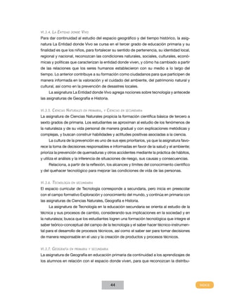 VI.3.4. La   Entidad   donde   Vivo
Para dar continuidad al estudio del espacio geográfico y del tiempo histórico, la asig-
natura La Entidad donde Vivo se cursa en el tercer grado de educación primaria y su
finalidad es que los niños, para fortalecer su sentido de pertenencia, su identidad local,
regional y nacional, reconozcan las condiciones naturales, sociales, culturales, econó-
micas y políticas que caracterizan la entidad donde viven, y cómo ha cambiado a partir
de las relaciones que los seres humanos establecieron con su medio a lo largo del
tiempo. Lo anterior contribuye a su formación como ciudadanos para que participen de
manera informada en la valoración y el cuidado del ambiente, del patrimonio natural y
cultural, así como en la prevención de desastres locales.
     La asignatura La Entidad donde Vivo agrega nociones sobre tecnología y antecede
las asignaturas de Geografía e Historia.


VI.3.5.   Ciencias Naturales    en primaria, y   Ciencias   en secundaria

La asignatura de Ciencias Naturales propicia la formación científica básica de tercero a
sexto grados de primaria. Los estudiantes se aproximan al estudio de los fenómenos de
la naturaleza y de su vida personal de manera gradual y con explicaciones metódicas y
complejas, y buscan construir habilidades y actitudes positivas asociadas a la ciencia.
     La cultura de la prevención es uno de sus ejes prioritarios, ya que la asignatura favo-
rece la toma de decisiones responsables e informadas en favor de la salud y el ambiente;
prioriza la prevención de quemaduras y otros accidentes mediante la práctica de hábitos,
y utiliza el análisis y la inferencia de situaciones de riesgo, sus causas y consecuencias.
     Relaciona, a partir de la reflexión, los alcances y límites del conocimiento científico
y del quehacer tecnológico para mejorar las condiciones de vida de las personas.


VI.3.6.   Tecnología    en secundaria

El espacio curricular de Tecnología corresponde a secundaria, pero inicia en preescolar
con el campo formativo Exploración y conocimiento del mundo, y continúa en primaria con
las asignaturas de Ciencias Naturales, Geografía e Historia.
     La asignatura de Tecnología en la educación secundaria se orienta al estudio de la
técnica y sus procesos de cambio, considerando sus implicaciones en la sociedad y en
la naturaleza; busca que los estudiantes logren una formación tecnológica que integre el
saber teórico-conceptual del campo de la tecnología y el saber hacer técnico-instrumen-
tal para el desarrollo de procesos técnicos, así como el saber ser para tomar decisiones
de manera responsable en el uso y la creación de productos y procesos técnicos.


VI.3.7.   Geografía    en primaria y secundaria

La asignatura de Geografía en educación primaria da continuidad a los aprendizajes de
los alumnos en relación con el espacio donde viven, para que reconozcan la distribu-




                                                   44
 