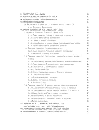 II. Competencias para la vida                                                             30
III. Perfil de egreso de la educación básica                                              31
IV. Mapa curricular de la educación básica                                                33
V. Estándares curriculares                                                                35
   V.1. La función de los aprendizajes esperados para la consecución
        de los    Estándares Curriculares                                                 35
VI. Campos de formación para la Educación Básica                                          36
   VI.1 Campo de formación: Lenguaje y comunicación                                       36
        VI.1.1.   Campo formativo: Lenguaje y comunicación en preescolar                  37
        VI.1.2.   Segunda Lengua: Inglés en preescolar                                    38
        VI.1.3.   Español en primaria y secundaria                                        39
        VI.1.4.   Lengua Indígena en primaria para las escuelas de educación   indígena   39
        VI.1.5.   Segunda Lengua: Inglés en primaria y secundaria                         40
   VI.2. Campo de formación: Pensamiento matemático                                       41
        VI.2.1. Campo formativo: Pensamiento matemático     en preescolar                 41
        VI.2.2. Matemáticas en primaria y secundaria                                      42
   VI.3. Campo de formación: Exploración y comprensión del mundo natural
         y social                                                                         42
        VI.3.1. Campo formativo: Exploración y conocimiento del mundo en preescolar       42
        VI.3.2. Campo formativo: Desarrollo físico y salud en preescolar                  43
        VI.3.3. Exploración de la Naturaleza y la Sociedad                                43
        VI.3.4. La Entidad donde Vivo                                                     44
        VI.3.5. Ciencias Naturales en primaria, y Ciencias en secundaria                  44
        VI.3.6. Tecnología en secundaria                                                  44
        VI.3.7. Geografía en primaria y secundaria                                        44
        VI.3.8. Historia en primaria y secundaria                                         45
        VI.3.9. Asignatura Estatal                                                        45
   VI.4. Campo de formación: Desarrollo personal y para la convivencia                    46
        VI.4.1. Campo formativo:    Desarrollo personal y social en preescolar            47
        VI.4.2. Campo formativo:    Expresión y apreciación artísticas en preescolar      47
        VI.4.3. Formación Cívica   y Ética en primaria y secundaria                       47
        VI.4.4. Educación Física en primaria y secundaria                                 47
        VI.4.5. Educación Artística en primaria, y Artes en   secundaria                  48
        VI.4.6.Tutoría en secundaria                                                      48
VII. Diversificación y contextualización curricular:
   Marcos Curriculares para la educación indígena                                         49
VIII. Parámetros Curriculares para la educación indígena                                  54
IX. Gestión para el desarrollo de Habilidades Digitales                                   57
 