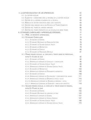 X. la gestión educativa y de los aprendizajes                                      61
    X.1. La gestión escolar                                                        61
    X.2. Elementos y condiciones para la reforma en la gestión escolar             62
    X.3. Gestión de la asesoría académica en la escuela                            63
    X.4. Modelos de gestión específicos para cada contexto                         63
    X.5. Gestión para avanzar hacia una Escuela de Tiempo Completo                 64
    X.6. Gestión del tiempo en jornada ampliada                                    68
    X.7. Gestión del tiempo propuesto en las escuelas de medio tiempo              74
XI. Estándares curriculares y Aprendizajes esperados                               77
    XI.1. PISA. un referente internacional                                         77
    XI.2. Estándares Curriculares                                                  78
         XI.2.1. Estándares de Español                                             78
         XI.2.2. Estándares Nacionales de Habilidad Lectora                        78
         XI.2.3. Estándares de Segunda Lengua: Inglés                              79
         XI.2.4. Estándares de Matemáticas                                         79
         XI.2.5. Estándares de Ciencias                                            80
         XI.2.6. Estándares de Habilidades Digitales                               81
    XI.3. Primer periodo escolar, al concluir el tercer grado de preescolar,
         entre     5   y   6   años de edad                                        82
         XI.3.1. Estándares de Español                                             82
         XI.3.2. Aprendizajes esperados de Lenguaje y comunicación                 85
         XI.3.3. Estándares de Segunda Lengua: Inglés                              88
         XI.3.4. Aprendizajes esperados de Segunda Lengua: Inglés                  93
         XI.3.5. Estándares de Matemáticas                                        103
         XI.3.6. Aprendizajes esperados de Pensamiento matemático                 106
         XI.3.7. Estándares de Ciencias                                           108
         XI.3.8. Aprendizajes esperados de Exploración y conocimiento del mundo   111
         XI.3.9. Aprendizajes esperados de Desarrollo físico y salud              115
         XI.3.10. Aprendizajes esperados de Desarrollo personal y social          117
         XI.3.11. Aprendizajes esperados de Expresión y apreciación artísticas    119
    XI.4. Segundo periodo escolar, al concluir el tercer grado de primaria,
         entre     8   y   9   años de edad                                       122
         XI.4.1. Estándares de        Español                                     122
         XI.4.2. Estándares        Nacionales   de habilidad lectora              125
         XI.4.3. Aprendizajes esperados de Español                                127
         XI.4.4. Aprendizajes esperados de Lengua Indígena                        167
         XI.4.5. Estándares de Segunda Lengua: Inglés                             168
         XI.4.6. Aprendizajes esperados de Segunda Lengua: Inglés                 173
 