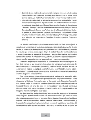 •	 Definición de tres modelos de equipamiento tecnológico: el modelo Aula de Medios
        para el Segundo periodo escolar; el modelo Aula Telemática 1 a 30 para el Tercer
        periodo escolar, y el modelo Aula Telemática 1 a 1 para el Cuarto periodo escolar.
     •	 Integración de una estrategia de acompañamiento que incluye la capacitación y la cer-
        tificación de las competencias digitales docentes con una Norma Técnica de Compe-
        tencia Laboral, desarrollada con el Consejo Nacional de Certificación de Competencias
        Laborales (Conocer), la Dirección General de Materiales Educativos (DGME), la Dirección
        General de Educación Superior para Profesionales de la Educación (DGESPE), el Sindica-
        to Nacional de Trabajadores de la Educación (SNTE), Certiport, CISCO, Hewlett Packard
        (HP), Integrated Electronics Inc. (Intel), International Society for Technology in Education
        (ISTE), Microsoft, y la United Nations Educational, Scientific and Cultural Organization
        (Unesco).


     Los estudios demostraron que un módulo esencial en el uso de la tecnología en la
escuela es la conectividad de los centros escolares a enlaces de alto desempeño. En este
sentido, la inversión del gobierno federal se orientó a habilitar comunidades educativas en
las escuelas que sentarán las bases para el logro de los Estándares de Habilidades Digitales
y la creación de redes de aprendizaje de maestros y alumnos. Las bases de este proyecto
son las redes estatales de educación, salud y gobierno, que impulsa la Secretaría de Comu-
nicaciones y Transportes (SCT), con el apoyo de la SEP y los gobiernos estatales.
     Esta forma de promover el desarrollo de Estándares de Habilidades Digitales di-
fiere de la manera en que operan en otros países; por ejemplo, en Asia o América. En
México se optó por un mayor equipamiento y conectividad de escuelas, a la vez de
desarrollar un modelo pedagógico para la formación y certificación docente (acom-
pañamiento) y propiciar el diseño instruccional a partir de los programas de estudio y
módulos de gestión escolar en línea.
     En el mismo sentido, operan otros programas de equipamiento a escuelas públi-
cas de Educación Básica promovidos por asociaciones no gubernamentales. Tal es
el caso de la Unión de Empresarios para la Tecnología en la Educación Asociación
Civil (Unete). Desde su fundación, Unete ha instalado aulas de medios en escuelas de
Educación Básica a lo largo del país, con computadoras y conectividad, acción que
continúa desde 2009, pero con la aplicación de los criterios técnicos y pedagógicos del
Programa Habilidades Digitales para Todos.
     Así, por una parte el equipamiento Unete supone, además, la atención a las escuelas
con el programa “Fortalecimiento Escolar” –de la misma asociación–, que consta de cuatro
ejes estratégicos que contribuyen a promover el aprendizaje y el desarrollo de habilidades
digitales, y son: Acompañamiento, Trayecto Formativo para docentes, Comunidad Unete, y
Evaluación. Por otra parte, el equipamiento Unete comprende la plataforma tecnológica del
Programa Habilidades Digitales para Todos, y el acceso a los portales de este programa, así




                                              60
 