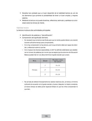 •	 Estudios han probado que un buen desarrollo de la habilidad lectora es uno de
        los elementos que aumenta la probabilidad de tener un buen empleo y mejores
        salarios.
    •	 Mediante la lectura uno puede divertirse, reflexionar, estimular y satisfacer la curio-
        sidad sobre los temas de interés.


Habilidad lectora
La lectura involucra dos actividades principales:


    •	 Identificación de palabras o “decodificación”.
    •	 Comprensión del significado del texto.
        –– Es necesario que la lectura sea fluida para que la mente pueda retener una oración
           durante suficiente tiempo para comprenderla.
        –– Si no hay comprensión no hay lectura, por lo que el lector debe ser capaz de enten-
           der y reflexionar sobre lo que lee.
        –– Con el apoyo de diversos especialistas, la SEP ha definido estándares que estable-
           cen el número de palabras por minuto que se espera que los alumnos de Educación
           Básica puedan leer en voz alta al terminar el grado escolar que cursan:


                                                       P alabras   leídas
                        N ivel           G rado
                                                          por minuto


                                            1°              35 a 59


                       Primaria             2°              60 a 84


                                            3°              85 a 99




        –– No se trata de obtener forzosamente los valores máximos sino, al menos, el mínimo
           suficiente de acuerdo con el grado escolar y buscar, después, la mejora constante;
           al mismo tiempo se debe poner especial énfasis en que los niños comprendan lo
           que leen.




                                            126
 