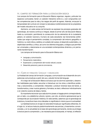 VI. Campos de formación para la Educación Básica
Los campos de formación para la Educación Básica organizan, regulan y articulan los
espacios curriculares; tienen un carácter interactivo entre sí, y son congruentes con
las competencias para la vida y los rasgos del perfil de egreso. Además, encauzan la
temporalidad del currículo sin romper la naturaleza multidimensional de los propósitos
del modelo educativo en su conjunto.
        Asimismo, en cada campo de formación se expresan los procesos graduales del
aprendizaje, de manera continua e integral, desde el primer año de Educación Básica
hasta su conclusión, permitiendo la consecución de los elementos de la ciudadanía
global y el carácter nacional y humano de cada estudiante: las herramientas sofisti-
cadas que exige el pensamiento complejo; la comprensión del entorno geográfico e
histórico; su visión ética y estética; el cuidado del cuerpo; el desarrollo sustentable, y la
objetividad científica y crítica, así como los distintos lenguajes y códigos que permiten
ser universales y relacionarse en una sociedad contemporánea dinámica y en perma-
nente transformación.
        Los campos de formación para la Educación Básica son:


        •	 Lenguaje y comunicación.
        •	 Pensamiento matemático.
        •	 Exploración y comprensión del mundo natural y social.
        •	 Desarrollo personal y para la convivencia.



VI.1.   Campo   de formación:    Lenguaje   y comunicación
La finalidad del campo de formación Lenguaje y comunicación es el desarrollo de com-
petencias comunicativas a partir del uso y estudio formal del lenguaje.
        A lo largo de la Educación Básica se busca que los alumnos aprendan y desarro-
llen habilidades para hablar, escuchar e interactuar con los otros; a identificar proble-
mas y solucionarlos; a comprender, interpretar y producir diversos tipos de textos, a
transformarlos y crear nuevos géneros y formatos; es decir, reflexionar individualmente
o en colectivo acerca de ideas y textos.
        Es importante reconocer que cada alumno posee un bagaje previo correspondiente,
por un lado, a su plataforma cultural y social y, por otro, al entorno generacional que le
corresponde por acumulación histórica. En este sentido, sabemos que el aprendizaje de
la lectura y la escritura hace cinco décadas no significaba lo mismo que en la actualidad.
        La habilidad lectora en el siglo XXI está determinada por significados diferentes. En
el siglo XX, la lectura traducía predominantemente secuencias y lineamientos conven-
cionales, y en la actualidad es la base del aprendizaje permanente, donde se privilegia
la lectura para la comprensión, y es necesaria para la búsqueda, el manejo, la reflexión




                                             36
 