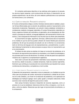 En contextos particulares descritos en las prácticas entre iguales en la escuela,
los alumnos logran presentar, como producciones del idioma, la descripción de sus
propias experiencias o las de otros, así como elaborar justificaciones a sus opiniones
de manera breve y con coherencia.


VI.2.   Campo     de formación:     Pensamiento     matemático
El mundo contemporáneo obliga a construir diversas visiones sobre la realidad y propo-
ner formas diferenciadas para la solución de problemas usando el razonamiento como
herramienta fundamental. Representar una solución implica establecer simbolismos y
correlaciones mediante el lenguaje matemático. El campo Pensamiento matemático ar-
ticula y organiza el tránsito de la aritmética y la geometría y de la interpretación de infor-
mación y procesos de medición, al lenguaje algebraico; del razonamiento intuitivo al de-
ductivo, y de la búsqueda de información a los recursos que se utilizan para presentarla.
        El conocimiento de reglas, algoritmos, fórmulas y definiciones sólo es importante
en la medida en que los alumnos puedan utilizarlo de manera flexible para solucionar
problemas. De ahí que los procesos de estudio van de lo informal a lo convencional,
tanto en términos de lenguaje como de representaciones y procedimientos. La activi-
dad intelectual fundamental en estos procesos se apoya más en el razonamiento que
en la memorización.
        El énfasis de este campo se plantea con base en la solución de problemas, en la
formulación de argumentos para explicar sus resultados y en el diseño de estrategias y
sus procesos para la toma de decisiones. En síntesis, se trata de pasar de la aplicación
mecánica de un algoritmo a la representación algebraica.
        Esta visión curricular del pensamiento matemático busca despertar el interés de
los alumnos, desde la escuela y a edades tempranas, hasta las carreras ingenieriles,
fenómeno que contribuye a la producción de conocimientos que requieren las nuevas
condiciones de intercambio y competencia a nivel mundial.


VI.2.1.   Campo   formativo:   Pensamiento   matemático en preescolar

El desarrollo del pensamiento matemático inicia en preescolar y su finalidad es que los
niños usen los principios del conteo; reconozcan la importancia y utilidad de los núme-
ros en la vida cotidiana, y se inicien en la resolución de problemas y en la aplicación de
estrategias que impliquen agregar, reunir, quitar, igualar y comparar colecciones. Estas
acciones crean nociones del algoritmo para sumar o restar.
        Este campo formativo favorece el desarrollo de nociones espaciales, como un
proceso en el cual se establecen relaciones entre los niños y el espacio, y con los ob-
jetos y entre los objetos. Relaciones que dan lugar al reconocimiento de atributos y a
la comparación.




                                                    41
 