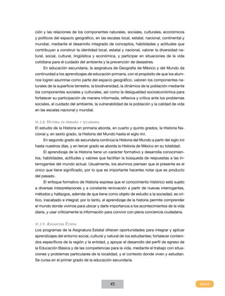 ción y las relaciones de los componentes naturales, sociales, culturales, económicos
y políticos del espacio geográfico, en las escalas local, estatal, nacional, continental y
mundial, mediante el desarrollo integrado de conceptos, habilidades y actitudes que
contribuyan a construir la identidad local, estatal y nacional, valorar la diversidad na-
tural, social, cultural, lingüística y económica, y participar en situaciones de la vida
cotidiana para el cuidado del ambiente y la prevención de desastres.
     En educación secundaria, la asignatura de Geografía de México y del Mundo da
continuidad a los aprendizajes de educación primaria, con el propósito de que los alum-
nos logren asumirse como parte del espacio geográfico, valoren los componentes na-
turales de la superficie terrestre, la biodiversidad, la dinámica de la población mediante
los componentes sociales y culturales, así como la desigualdad socioeconómica para
fortalecer su participación de manera informada, reflexiva y crítica ante los problemas
sociales, el cuidado del ambiente, la vulnerabilidad de la población y la calidad de vida
en las escalas nacional y mundial.


VI.3.8.   Historia   en primaria y secundaria

El estudio de la Historia en primaria aborda, en cuarto y quinto grados, la Historia Na-
cional y, en sexto grado, la Historia del Mundo hasta el siglo XVI.
     En segundo grado de secundaria continúa la Historia del Mundo a partir del siglo XVI
hasta nuestros días, y en tercer grado se aborda la Historia de México en su totalidad.
     El aprendizaje de la Historia tiene un carácter formativo y desarrolla conocimien-
tos, habilidades, actitudes y valores que facilitan la búsqueda de respuestas a las in-
terrogantes del mundo actual. Usualmente, los alumnos piensan que el presente es el
único que tiene significado, por lo que es importante hacerles notar que es producto
del pasado.
     El enfoque formativo de Historia expresa que el conocimiento histórico está sujeto
a diversas interpretaciones y a constante renovación a partir de nuevas interrogantes,
métodos y hallazgos, además de que tiene como objeto de estudio a la sociedad, es crí-
tico, inacabado e integral; por lo tanto, el aprendizaje de la historia permite comprender
el mundo donde vivimos para ubicar y darle importancia a los acontecimientos de la vida
diaria, y usar críticamente la información para convivir con plena conciencia ciudadana.


VI.3.9.   Asignatura Estatal
Los programas de la Asignatura Estatal ofrecen oportunidades para integrar y aplicar
aprendizajes del entorno social, cultural y natural de los estudiantes; fortalecer conteni-
dos específicos de la región y la entidad, y apoyar el desarrollo del perfil de egreso de
la Educación Básica y de las competencias para la vida, mediante el trabajo con situa-
ciones y problemas particulares de la localidad, y el contexto donde viven y estudian.
Se cursa en el primer grado de la educación secundaria.




                                                45
 