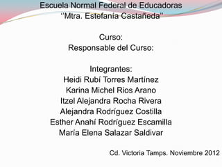 Escuela Normal Federal de Educadoras
     „‟Mtra. Estefanía Castañeda‟‟

              Curso:
       Responsable del Curso:

              Integrantes:
     Heidi Rubí Torres Martínez
      Karina Michel Rios Arano
    Itzel Alejandra Rocha Rivera
    Alejandra Rodríguez Costilla
  Esther Anahí Rodríguez Escamilla
    María Elena Salazar Saldivar

                 Cd. Victoria Tamps. Noviembre 2012
 