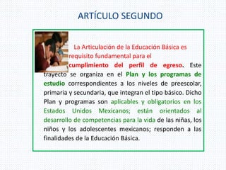 ARTÍCULO SEGUNDO
La Articulación de la Educación Básica es
requisito fundamental para el
cumplimiento del perfil de egreso. Este
trayecto se organiza en el Plan y los programas de
estudio correspondientes a los niveles de preescolar,
primaria y secundaria, que integran el tipo básico. Dicho
Plan y programas son aplicables y obligatorios en los
Estados Unidos Mexicanos; están orientados al
desarrollo de competencias para la vida de las niñas, los
niños y los adolescentes mexicanos; responden a las
finalidades de la Educación Básica.
 